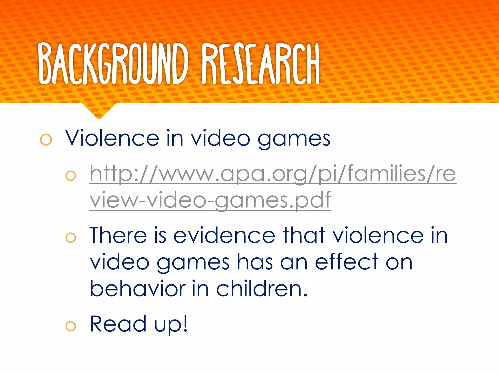 Background Research
š Violence in video games
š http://www.apa.org/pi/families/re
view-video-games.pdf
š There is evidence that violence in
video games has an effect on
behavior in children.
š Read up!
 