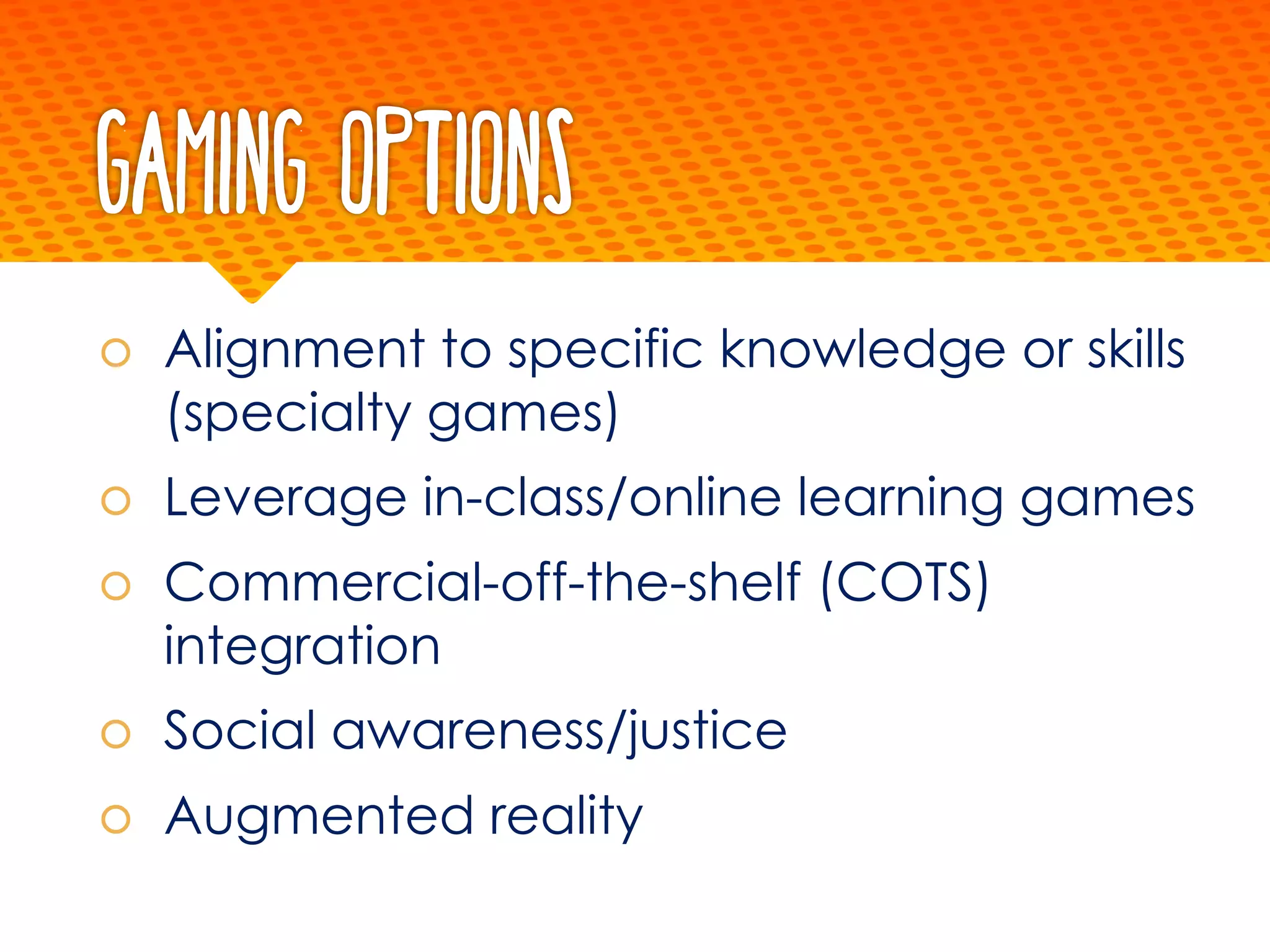 Gaming Options
š Alignment to specific knowledge or skills
(specialty games)
š Leverage in-class/online learning games
š Commercial-off-the-shelf (COTS)
integration
š Social awareness/justice
š Augmented reality
 