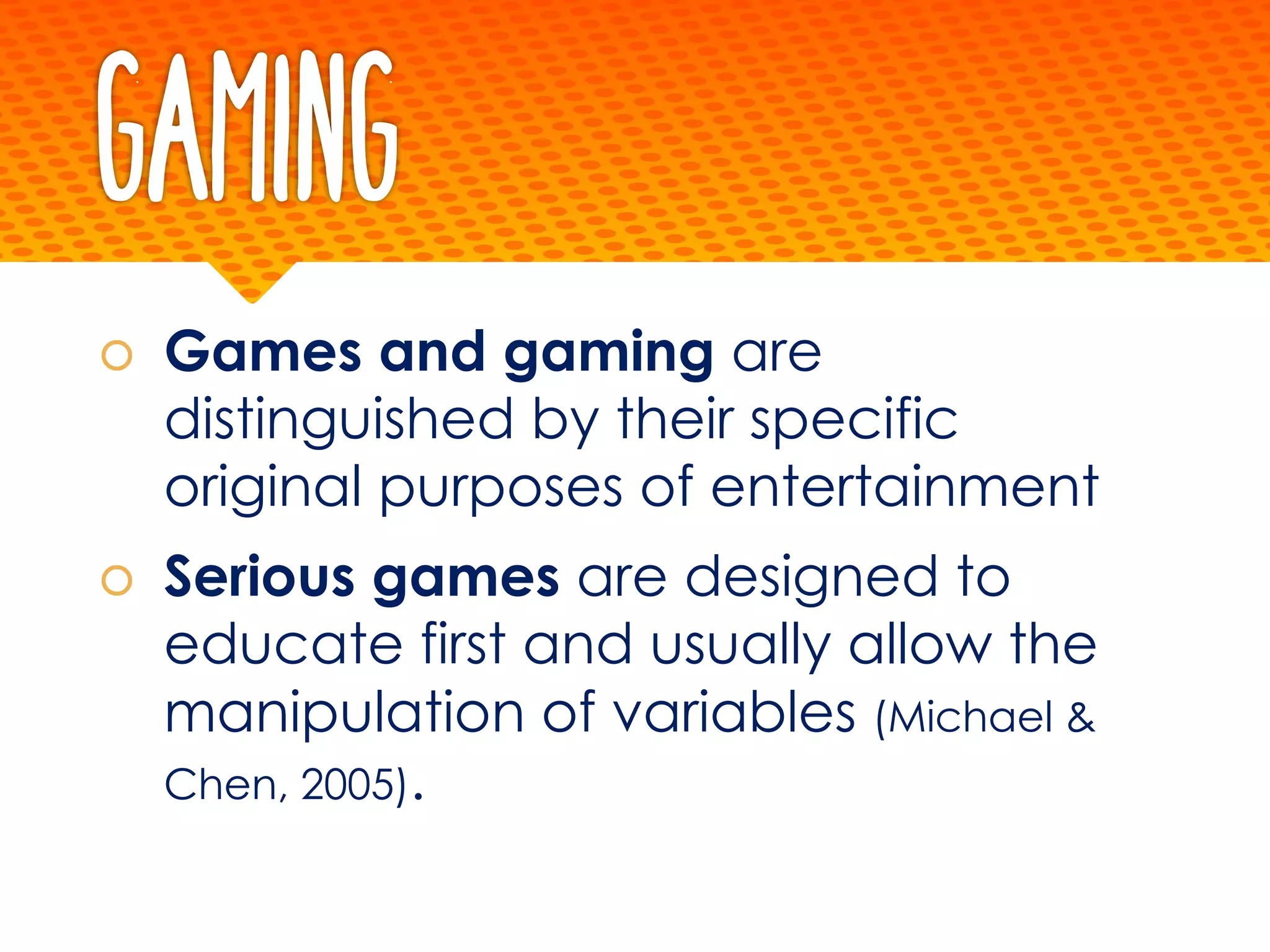 Gaming
š Games and gaming are
distinguished by their specific
original purposes of entertainment
š Serious games are designed to
educate first and usually allow the
manipulation of variables (Michael &
Chen, 2005).
 