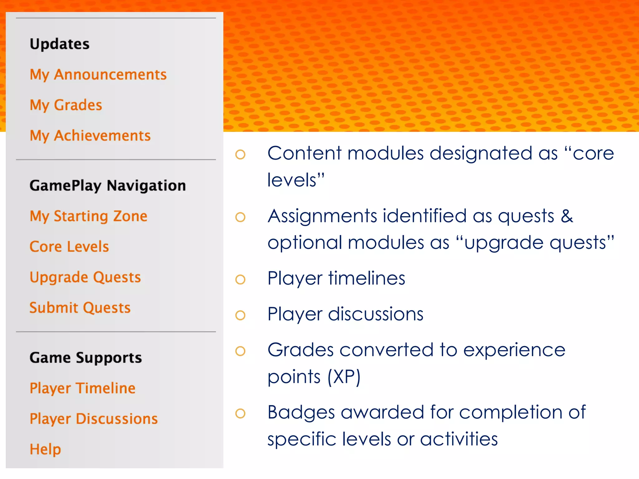 š Content modules designated as “core
levels”
š Assignments identified as quests &
optional modules as “upgrade quests”
š Player timelines
š Player discussions
š Grades converted to experience
points (XP)
š Badges awarded for completion of
specific levels or activities
 