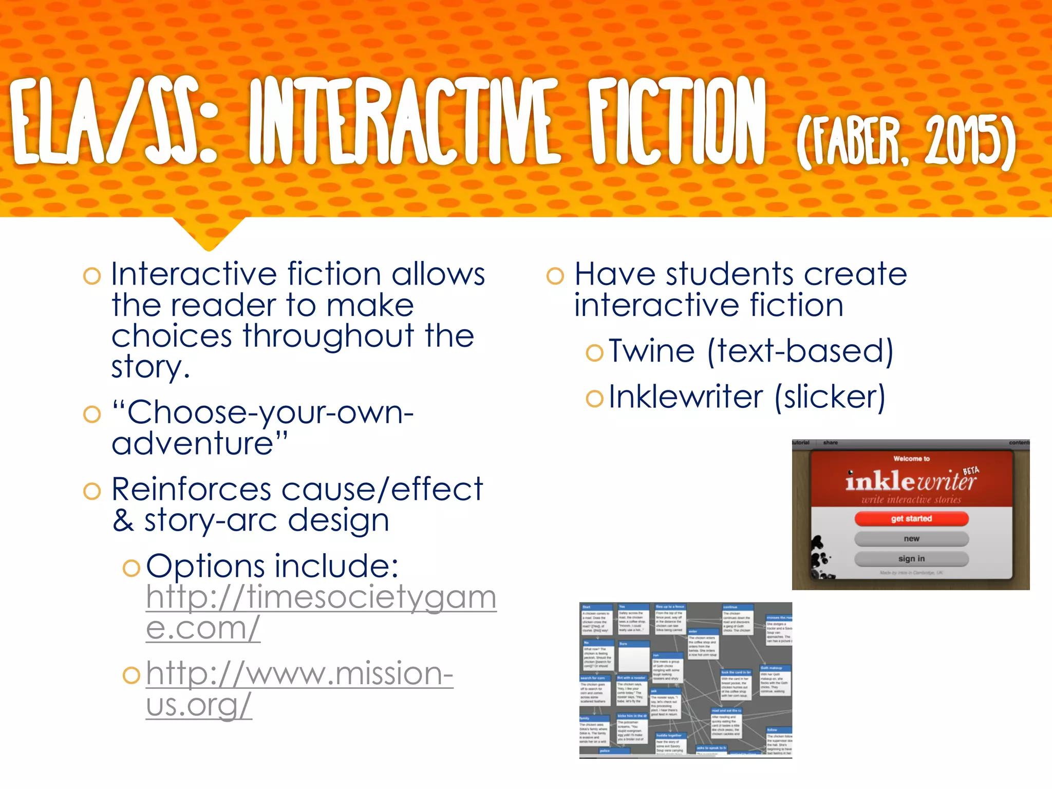 ELA/SS: Interactive Fiction (Faber, 2015)
š Interactive fiction allows
the reader to make
choices throughout the
story.
š “Choose-your-own-
adventure”
š Reinforces cause/effect
& story-arc design
šOptions include:
http://timesocietygam
e.com/
šhttp://www.mission-
us.org/
š Have students create
interactive fiction
šTwine (text-based)
šInklewriter (slicker)
 