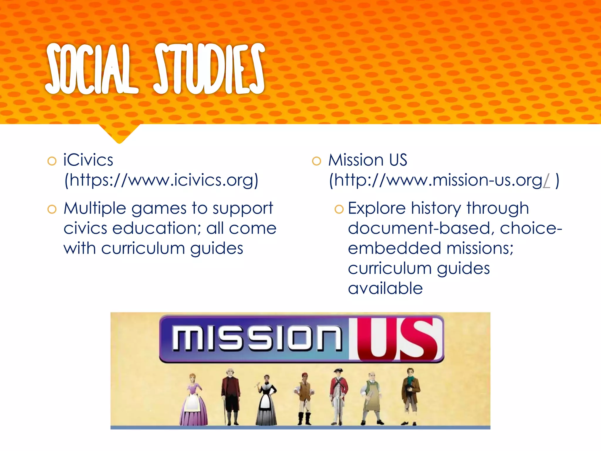 Social Studies
š iCivics
(https://www.icivics.org)
š Multiple games to support
civics education; all come
with curriculum guides
š Mission US
(http://www.mission-us.org/ )
š Explore history through
document-based, choice-
embedded missions;
curriculum guides
available
 