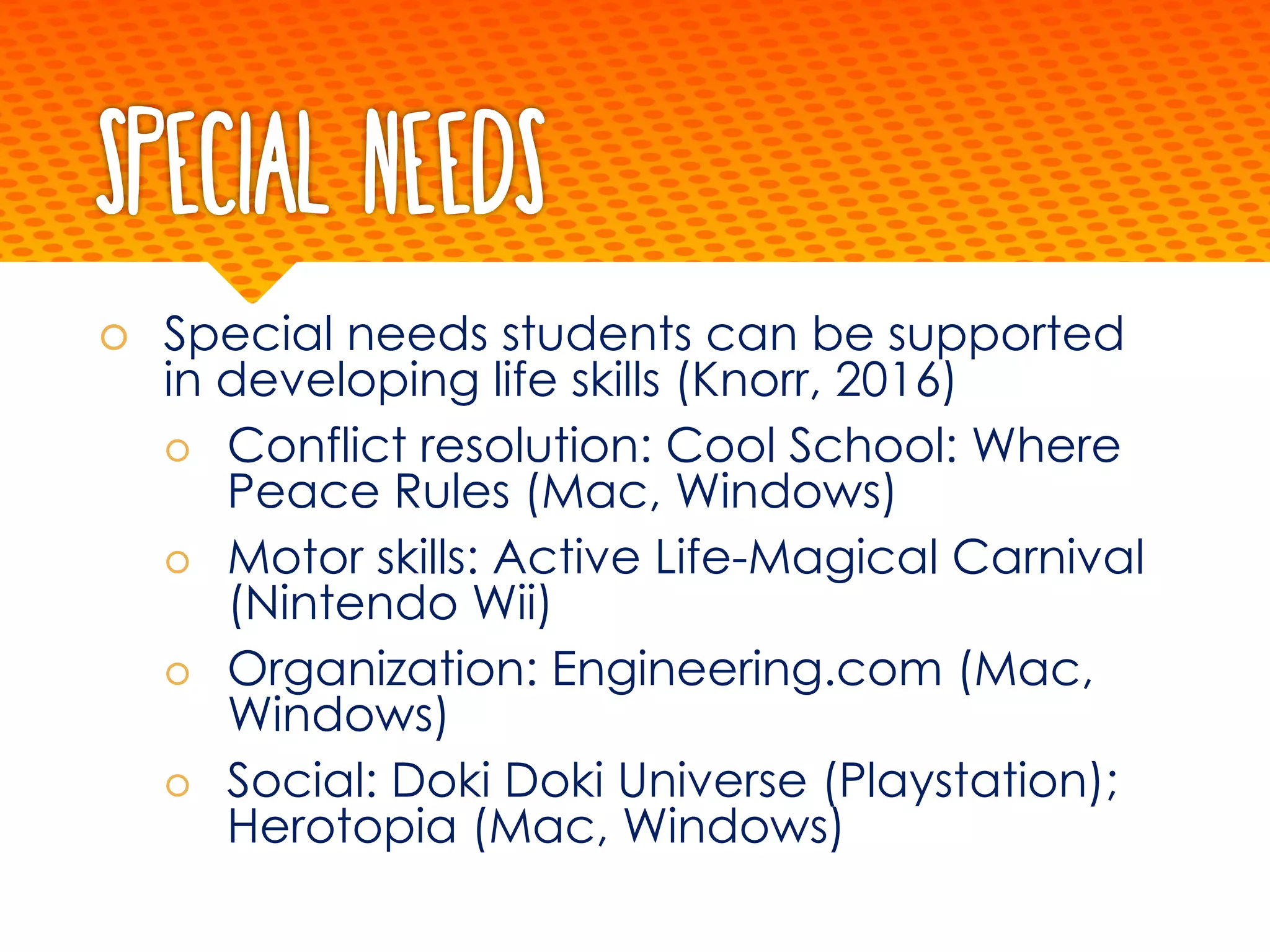 Special Needs
š Special needs students can be supported
in developing life skills (Knorr, 2016)
š Conflict resolution: Cool School: Where
Peace Rules (Mac, Windows)
š Motor skills: Active Life-Magical Carnival
(Nintendo Wii)
š Organization: Engineering.com (Mac,
Windows)
š Social: Doki Doki Universe (Playstation);
Herotopia (Mac, Windows)
 