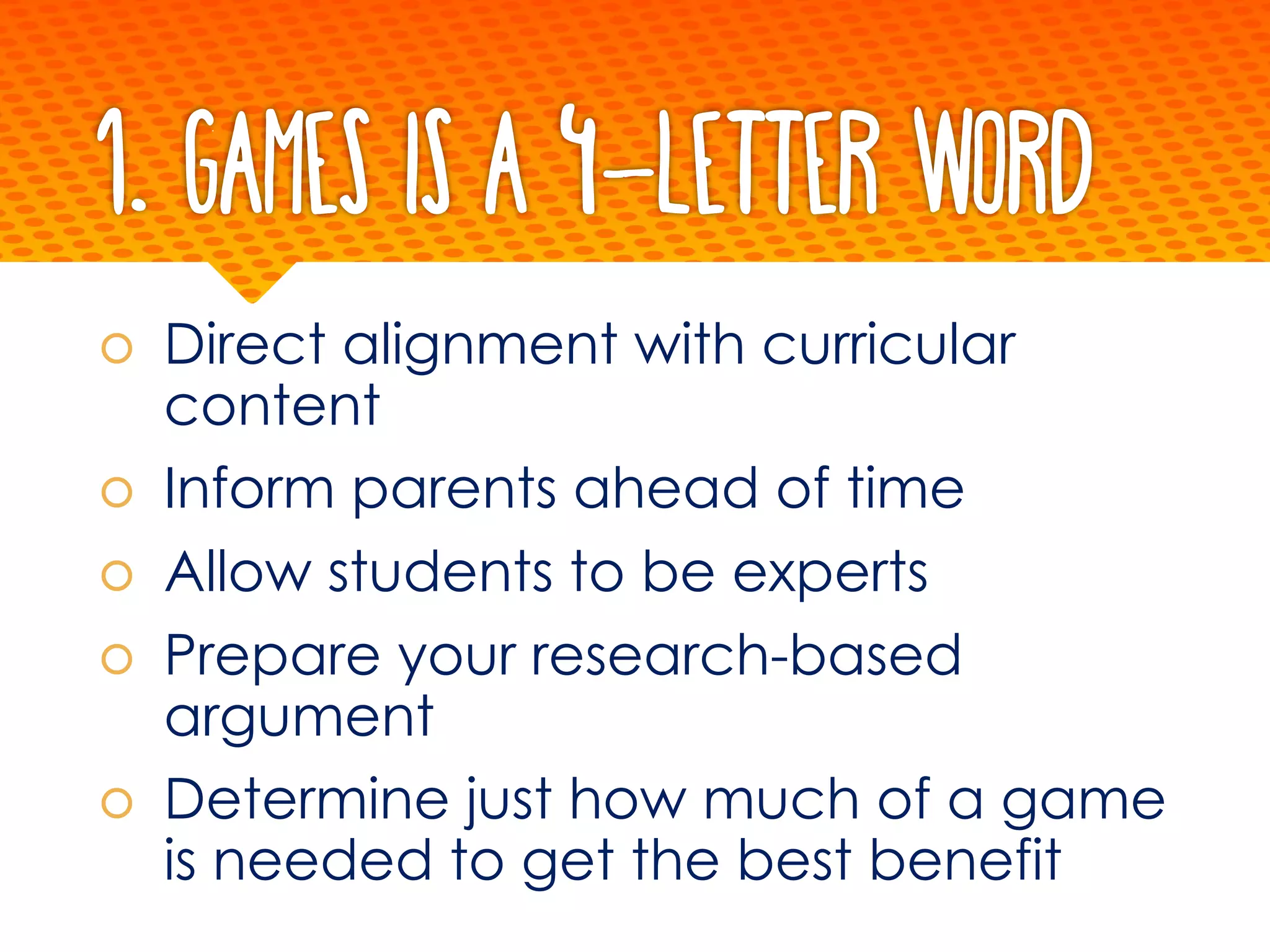1. Games is a 4-letter word
š Direct alignment with curricular
content
š Inform parents ahead of time
š Allow students to be experts
š Prepare your research-based
argument
š Determine just how much of a game
is needed to get the best benefit
 
