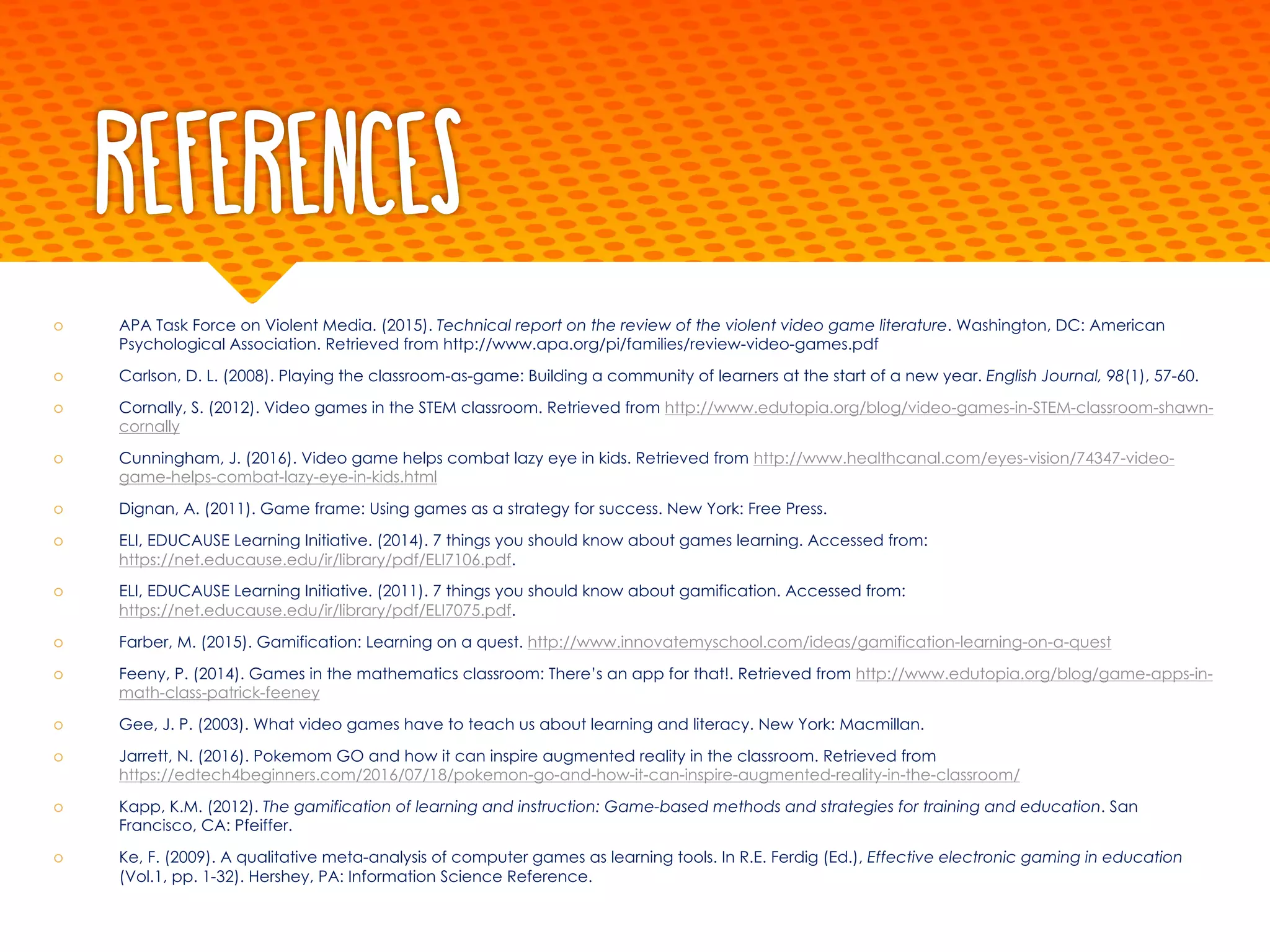 References
š APA Task Force on Violent Media. (2015). Technical report on the review of the violent video game literature. Washington, DC: American
Psychological Association. Retrieved from http://www.apa.org/pi/families/review-video-games.pdf
š Carlson, D. L. (2008). Playing the classroom-as-game: Building a community of learners at the start of a new year. English Journal, 98(1), 57-60.
š Cornally, S. (2012). Video games in the STEM classroom. Retrieved from http://www.edutopia.org/blog/video-games-in-STEM-classroom-shawn-
cornally
š Cunningham, J. (2016). Video game helps combat lazy eye in kids. Retrieved from http://www.healthcanal.com/eyes-vision/74347-video-
game-helps-combat-lazy-eye-in-kids.html
š Dignan, A. (2011). Game frame: Using games as a strategy for success. New York: Free Press.
š ELI, EDUCAUSE Learning Initiative. (2014). 7 things you should know about games learning. Accessed from:
https://net.educause.edu/ir/library/pdf/ELI7106.pdf.
š ELI, EDUCAUSE Learning Initiative. (2011). 7 things you should know about gamification. Accessed from:
https://net.educause.edu/ir/library/pdf/ELI7075.pdf.
š Farber, M. (2015). Gamification: Learning on a quest. http://www.innovatemyschool.com/ideas/gamification-learning-on-a-quest
š Feeny, P. (2014). Games in the mathematics classroom: There’s an app for that!. Retrieved from http://www.edutopia.org/blog/game-apps-in-
math-class-patrick-feeney
š Gee, J. P. (2003). What video games have to teach us about learning and literacy. New York: Macmillan.
š Jarrett, N. (2016). Pokemom GO and how it can inspire augmented reality in the classroom. Retrieved from
https://edtech4beginners.com/2016/07/18/pokemon-go-and-how-it-can-inspire-augmented-reality-in-the-classroom/
š Kapp, K.M. (2012). The gamification of learning and instruction: Game-based methods and strategies for training and education. San
Francisco, CA: Pfeiffer.
š Ke, F. (2009). A qualitative meta-analysis of computer games as learning tools. In R.E. Ferdig (Ed.), Effective electronic gaming in education
(Vol.1, pp. 1-32). Hershey, PA: Information Science Reference.
 