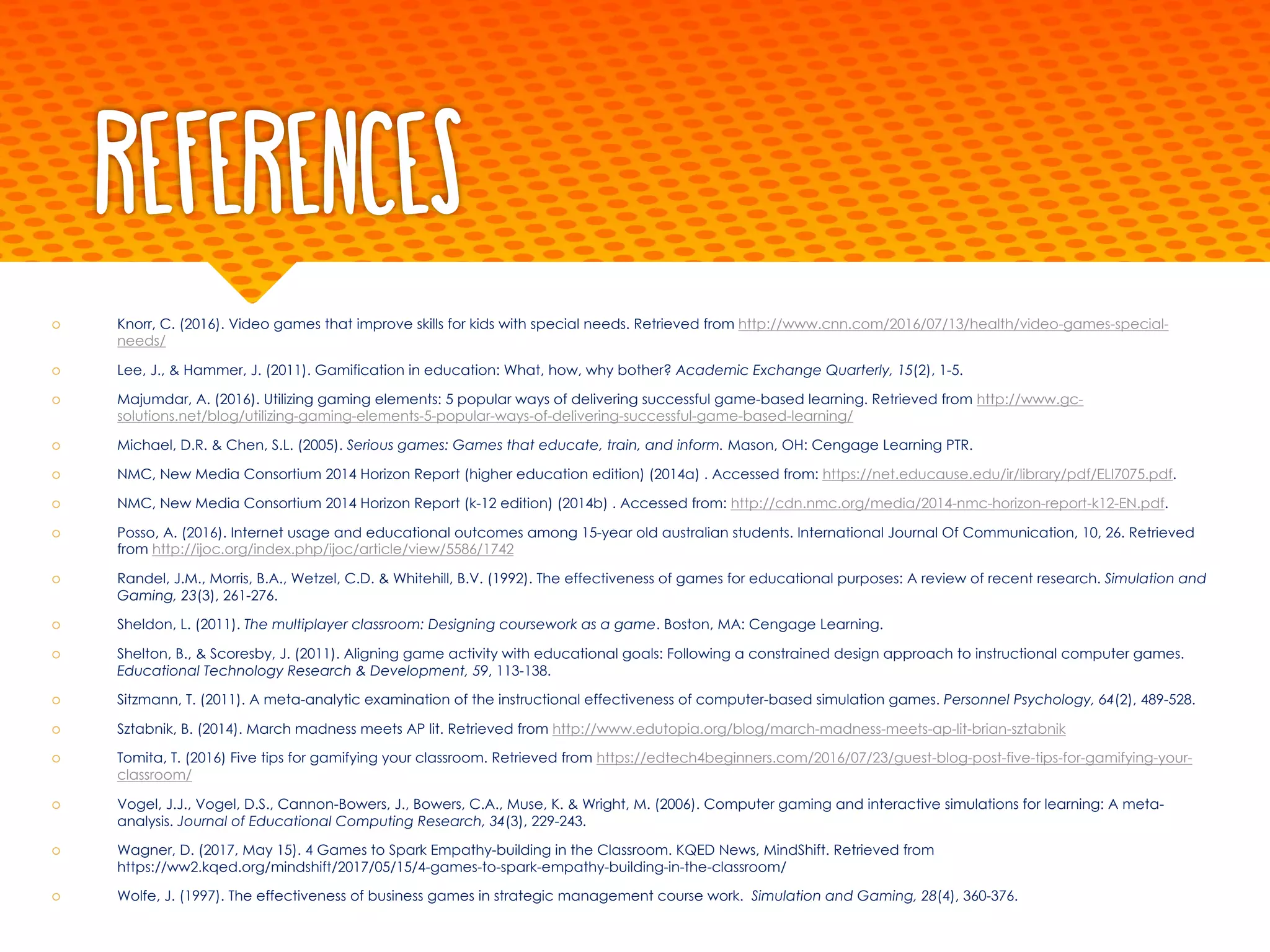References
š Knorr, C. (2016). Video games that improve skills for kids with special needs. Retrieved from http://www.cnn.com/2016/07/13/health/video-games-special-
needs/
š Lee, J., & Hammer, J. (2011). Gamification in education: What, how, why bother? Academic Exchange Quarterly, 15(2), 1-5.
š Majumdar, A. (2016). Utilizing gaming elements: 5 popular ways of delivering successful game-based learning. Retrieved from http://www.gc-
solutions.net/blog/utilizing-gaming-elements-5-popular-ways-of-delivering-successful-game-based-learning/
š Michael, D.R. & Chen, S.L. (2005). Serious games: Games that educate, train, and inform. Mason, OH: Cengage Learning PTR.
š NMC, New Media Consortium 2014 Horizon Report (higher education edition) (2014a) . Accessed from: https://net.educause.edu/ir/library/pdf/ELI7075.pdf.
š NMC, New Media Consortium 2014 Horizon Report (k-12 edition) (2014b) . Accessed from: http://cdn.nmc.org/media/2014-nmc-horizon-report-k12-EN.pdf.
š Posso, A. (2016). Internet usage and educational outcomes among 15-year old australian students. International Journal Of Communication, 10, 26. Retrieved
from http://ijoc.org/index.php/ijoc/article/view/5586/1742
š Randel, J.M., Morris, B.A., Wetzel, C.D. & Whitehill, B.V. (1992). The effectiveness of games for educational purposes: A review of recent research. Simulation and
Gaming, 23(3), 261-276.
š Sheldon, L. (2011). The multiplayer classroom: Designing coursework as a game. Boston, MA: Cengage Learning.
š Shelton, B., & Scoresby, J. (2011). Aligning game activity with educational goals: Following a constrained design approach to instructional computer games.
Educational Technology Research & Development, 59, 113-138.
š Sitzmann, T. (2011). A meta-analytic examination of the instructional effectiveness of computer-based simulation games. Personnel Psychology, 64(2), 489-528.
š Sztabnik, B. (2014). March madness meets AP lit. Retrieved from http://www.edutopia.org/blog/march-madness-meets-ap-lit-brian-sztabnik
š Tomita, T. (2016) Five tips for gamifying your classroom. Retrieved from https://edtech4beginners.com/2016/07/23/guest-blog-post-five-tips-for-gamifying-your-
classroom/
š Vogel, J.J., Vogel, D.S., Cannon-Bowers, J., Bowers, C.A., Muse, K. & Wright, M. (2006). Computer gaming and interactive simulations for learning: A meta-
analysis. Journal of Educational Computing Research, 34(3), 229-243.
š Wagner, D. (2017, May 15). 4 Games to Spark Empathy-building in the Classroom. KQED News, MindShift. Retrieved from
https://ww2.kqed.org/mindshift/2017/05/15/4-games-to-spark-empathy-building-in-the-classroom/
š Wolfe, J. (1997). The effectiveness of business games in strategic management course work. Simulation and Gaming, 28(4), 360-376.
 