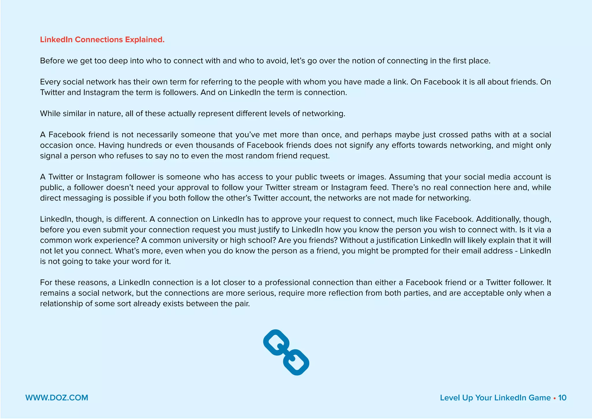 LinkedIn Connections Explained.
Before we get too deep into who to connect with and who to avoid, let’s go over the notion of connecting in the first place.
Every social network has their own term for referring to the people with whom you have made a link. On Facebook it is all about friends. On
Twitter and Instagram the term is followers. And on LinkedIn the term is connection.
While similar in nature, all of these actually represent different levels of networking.
A Facebook friend is not necessarily someone that you’ve met more than once, and perhaps maybe just crossed paths with at a social
occasion once. Having hundreds or even thousands of Facebook friends does not signify any efforts towards networking, and might only
signal a person who refuses to say no to even the most random friend request.
A Twitter or Instagram follower is someone who has access to your public tweets or images. Assuming that your social media account is
public, a follower doesn’t need your approval to follow your Twitter stream or Instagram feed. There’s no real connection here and, while
direct messaging is possible if you both follow the other’s Twitter account, the networks are not made for networking.
LinkedIn, though, is different. A connection on LinkedIn has to approve your request to connect, much like Facebook. Additionally, though,
before you even submit your connection request you must justify to LinkedIn how you know the person you wish to connect with. Is it via a
common work experience? A common university or high school? Are you friends? Without a justification LinkedIn will likely explain that it will
not let you connect. What’s more, even when you do know the person as a friend, you might be prompted for their email address - LinkedIn
is not going to take your word for it.
For these reasons, a LinkedIn connection is a lot closer to a professional connection than either a Facebook friend or a Twitter follower. It
remains a social network, but the connections are more serious, require more reflection from both parties, and are acceptable only when a
relationship of some sort already exists between the pair.
WWW.DOZ.COM Level Up Your LinkedIn Game • 10

 