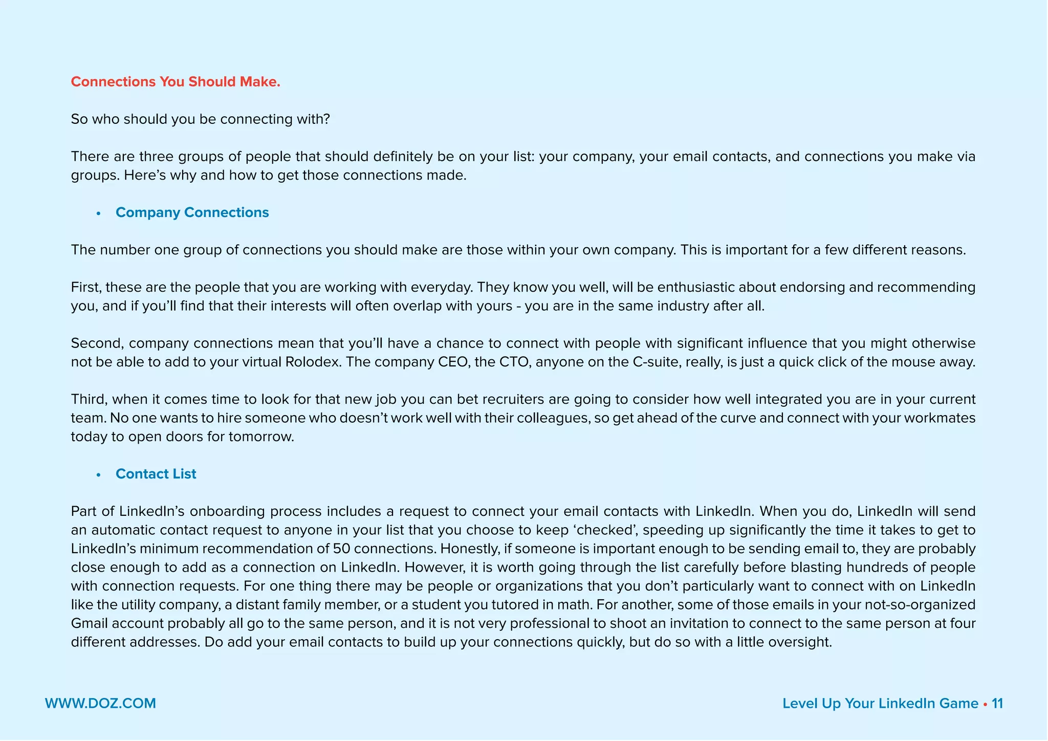 Connections You Should Make.
So who should you be connecting with?
There are three groups of people that should definitely be on your list: your company, your email contacts, and connections you make via
groups. Here’s why and how to get those connections made.
•	 Company Connections
The number one group of connections you should make are those within your own company. This is important for a few different reasons.
First, these are the people that you are working with everyday. They know you well, will be enthusiastic about endorsing and recommending
you, and if you’ll find that their interests will often overlap with yours - you are in the same industry after all.
Second, company connections mean that you’ll have a chance to connect with people with significant influence that you might otherwise
not be able to add to your virtual Rolodex. The company CEO, the CTO, anyone on the C-suite, really, is just a quick click of the mouse away.
Third, when it comes time to look for that new job you can bet recruiters are going to consider how well integrated you are in your current
team. No one wants to hire someone who doesn’t work well with their colleagues, so get ahead of the curve and connect with your workmates
today to open doors for tomorrow.
•	 Contact List
Part of LinkedIn’s onboarding process includes a request to connect your email contacts with LinkedIn. When you do, LinkedIn will send
an automatic contact request to anyone in your list that you choose to keep ‘checked’, speeding up significantly the time it takes to get to
LinkedIn’s minimum recommendation of 50 connections. Honestly, if someone is important enough to be sending email to, they are probably
close enough to add as a connection on LinkedIn. However, it is worth going through the list carefully before blasting hundreds of people
with connection requests. For one thing there may be people or organizations that you don’t particularly want to connect with on LinkedIn
like the utility company, a distant family member, or a student you tutored in math. For another, some of those emails in your not-so-organized
Gmail account probably all go to the same person, and it is not very professional to shoot an invitation to connect to the same person at four
different addresses. Do add your email contacts to build up your connections quickly, but do so with a little oversight.
WWW.DOZ.COM Level Up Your LinkedIn Game • 11
 