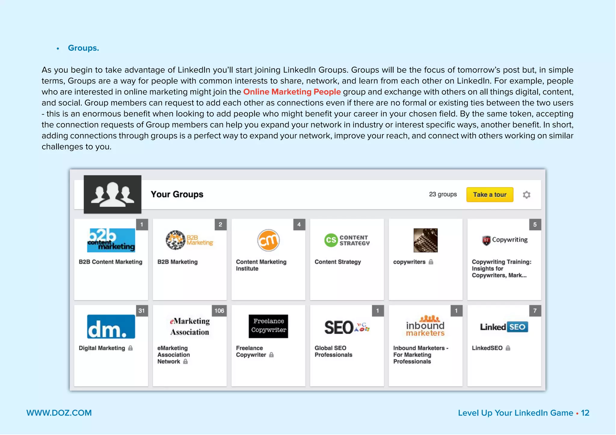 •	 Groups.
As you begin to take advantage of LinkedIn you’ll start joining LinkedIn Groups. Groups will be the focus of tomorrow’s post but, in simple
terms, Groups are a way for people with common interests to share, network, and learn from each other on LinkedIn. For example, people
who are interested in online marketing might join the Online Marketing People group and exchange with others on all things digital, content,
and social. Group members can request to add each other as connections even if there are no formal or existing ties between the two users
- this is an enormous benefit when looking to add people who might benefit your career in your chosen field. By the same token, accepting
the connection requests of Group members can help you expand your network in industry or interest specific ways, another benefit. In short,
adding connections through groups is a perfect way to expand your network, improve your reach, and connect with others working on similar
challenges to you.
WWW.DOZ.COM Level Up Your LinkedIn Game • 12
 