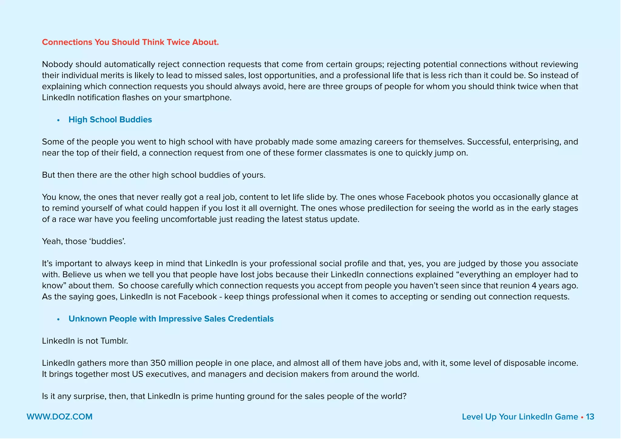 Connections You Should Think Twice About.
Nobody should automatically reject connection requests that come from certain groups; rejecting potential connections without reviewing
their individual merits is likely to lead to missed sales, lost opportunities, and a professional life that is less rich than it could be. So instead of
explaining which connection requests you should always avoid, here are three groups of people for whom you should think twice when that
LinkedIn notification flashes on your smartphone.
•	 High School Buddies
Some of the people you went to high school with have probably made some amazing careers for themselves. Successful, enterprising, and
near the top of their field, a connection request from one of these former classmates is one to quickly jump on.
But then there are the other high school buddies of yours.
You know, the ones that never really got a real job, content to let life slide by. The ones whose Facebook photos you occasionally glance at
to remind yourself of what could happen if you lost it all overnight. The ones whose predilection for seeing the world as in the early stages
of a race war have you feeling uncomfortable just reading the latest status update.
Yeah, those ‘buddies’.
It’s important to always keep in mind that LinkedIn is your professional social profile and that, yes, you are judged by those you associate
with. Believe us when we tell you that people have lost jobs because their LinkedIn connections explained “everything an employer had to
know” about them. So choose carefully which connection requests you accept from people you haven’t seen since that reunion 4 years ago.
As the saying goes, LinkedIn is not Facebook - keep things professional when it comes to accepting or sending out connection requests.
•	 Unknown People with Impressive Sales Credentials
LinkedIn is not Tumblr.
LinkedIn gathers more than 350 million people in one place, and almost all of them have jobs and, with it, some level of disposable income.
It brings together most US executives, and managers and decision makers from around the world.
Is it any surprise, then, that LinkedIn is prime hunting ground for the sales people of the world?
WWW.DOZ.COM Level Up Your LinkedIn Game • 13
 