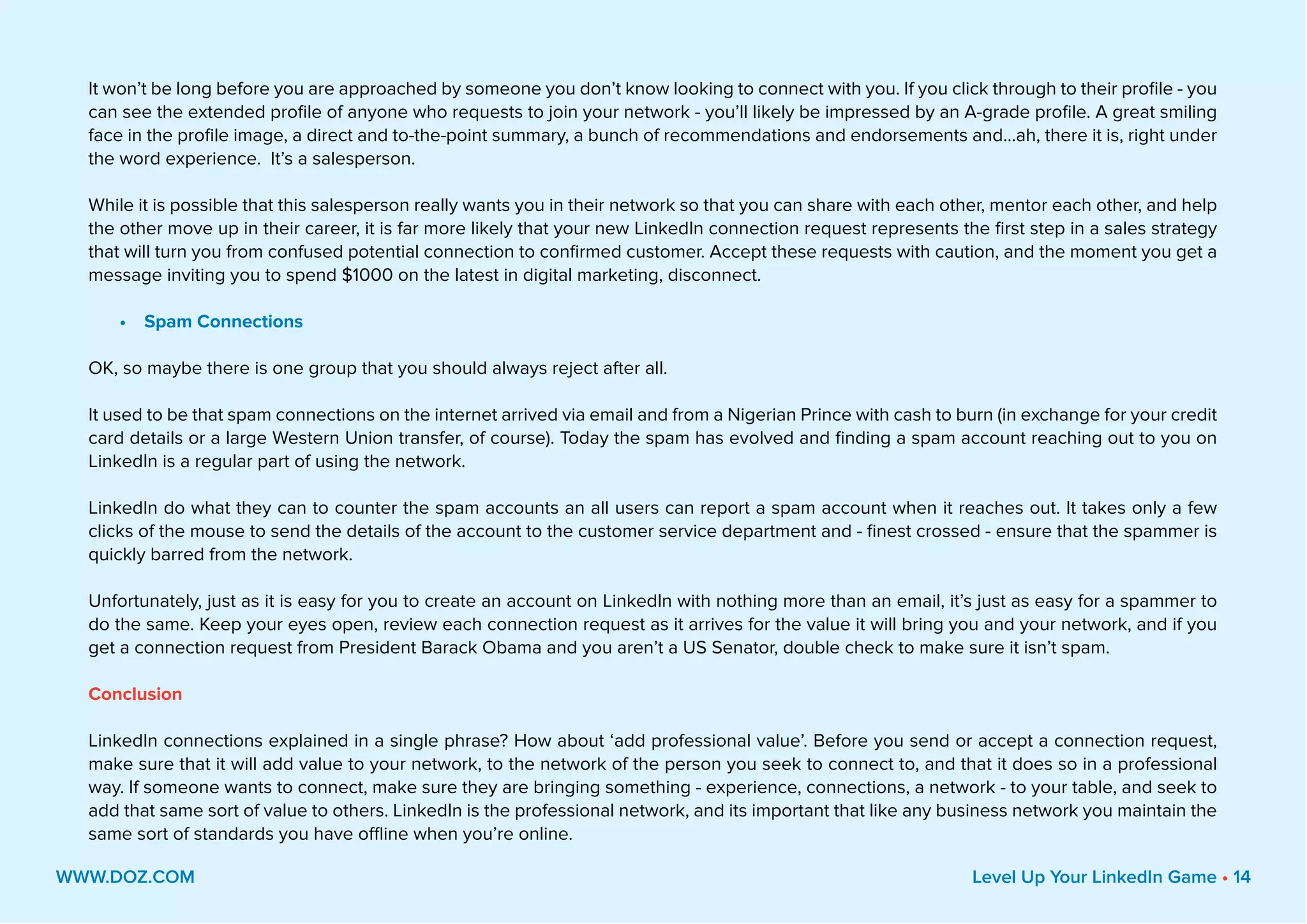 It won’t be long before you are approached by someone you don’t know looking to connect with you. If you click through to their profile - you
can see the extended profile of anyone who requests to join your network - you’ll likely be impressed by an A-grade profile. A great smiling
face in the profile image, a direct and to-the-point summary, a bunch of recommendations and endorsements and...ah, there it is, right under
the word experience. It’s a salesperson.
While it is possible that this salesperson really wants you in their network so that you can share with each other, mentor each other, and help
the other move up in their career, it is far more likely that your new LinkedIn connection request represents the first step in a sales strategy
that will turn you from confused potential connection to confirmed customer. Accept these requests with caution, and the moment you get a
message inviting you to spend $1000 on the latest in digital marketing, disconnect.
•	 Spam Connections
OK, so maybe there is one group that you should always reject after all.
It used to be that spam connections on the internet arrived via email and from a Nigerian Prince with cash to burn (in exchange for your credit
card details or a large Western Union transfer, of course). Today the spam has evolved and finding a spam account reaching out to you on
LinkedIn is a regular part of using the network.
LinkedIn do what they can to counter the spam accounts an all users can report a spam account when it reaches out. It takes only a few
clicks of the mouse to send the details of the account to the customer service department and - finest crossed - ensure that the spammer is
quickly barred from the network.
Unfortunately, just as it is easy for you to create an account on LinkedIn with nothing more than an email, it’s just as easy for a spammer to
do the same. Keep your eyes open, review each connection request as it arrives for the value it will bring you and your network, and if you
get a connection request from President Barack Obama and you aren’t a US Senator, double check to make sure it isn’t spam.
Conclusion
LinkedIn connections explained in a single phrase? How about ‘add professional value’. Before you send or accept a connection request,
make sure that it will add value to your network, to the network of the person you seek to connect to, and that it does so in a professional
way. If someone wants to connect, make sure they are bringing something - experience, connections, a network - to your table, and seek to
add that same sort of value to others. LinkedIn is the professional network, and its important that like any business network you maintain the
same sort of standards you have offline when you’re online.
WWW.DOZ.COM Level Up Your LinkedIn Game • 14
 