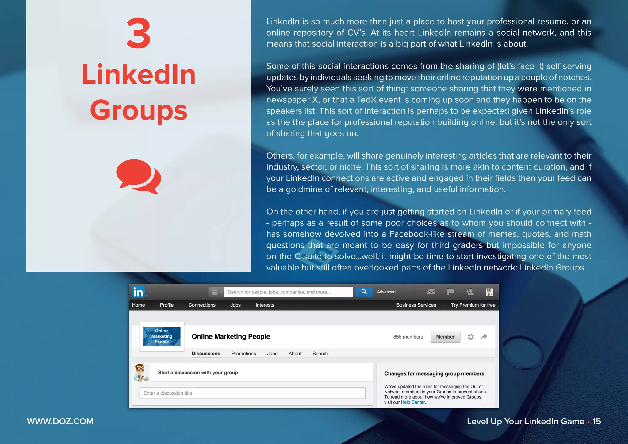 3
LinkedIn
Groups

LinkedIn is so much more than just a place to host your professional resume, or an
online repository of CV’s. At its heart LinkedIn remains a social network, and this
means that social interaction is a big part of what LinkedIn is about.
Some of this social interactions comes from the sharing of (let’s face it) self-serving
updates by individuals seeking to move their online reputation up a couple of notches.
You’ve surely seen this sort of thing: someone sharing that they were mentioned in
newspaper X, or that a TedX event is coming up soon and they happen to be on the
speakers list. This sort of interaction is perhaps to be expected given LinkedIn’s role
as the the place for professional reputation building online, but it’s not the only sort
of sharing that goes on.
Others, for example, will share genuinely interesting articles that are relevant to their
industry, sector, or niche. This sort of sharing is more akin to content curation, and if
your LinkedIn connections are active and engaged in their fields then your feed can
be a goldmine of relevant, interesting, and useful information.
On the other hand, if you are just getting started on LinkedIn or if your primary feed
- perhaps as a result of some poor choices as to whom you should connect with -
has somehow devolved into a Facebook-like stream of memes, quotes, and math
questions that are meant to be easy for third graders but impossible for anyone
on the C-suite to solve...well, it might be time to start investigating one of the most
valuable but still often overlooked parts of the LinkedIn network: LinkedIn Groups.
WWW.DOZ.COM Level Up Your LinkedIn Game • 15
 