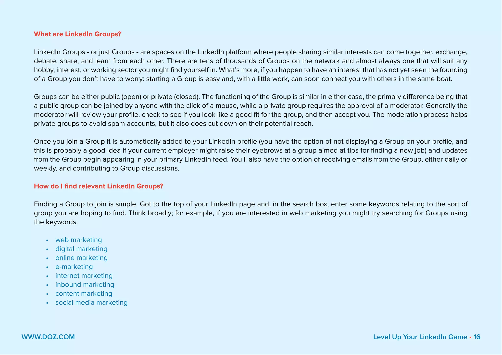 What are LinkedIn Groups?
LinkedIn Groups - or just Groups - are spaces on the LinkedIn platform where people sharing similar interests can come together, exchange,
debate, share, and learn from each other. There are tens of thousands of Groups on the network and almost always one that will suit any
hobby, interest, or working sector you might find yourself in. What’s more, if you happen to have an interest that has not yet seen the founding
of a Group you don’t have to worry: starting a Group is easy and, with a little work, can soon connect you with others in the same boat.
Groups can be either public (open) or private (closed). The functioning of the Group is similar in either case, the primary difference being that
a public group can be joined by anyone with the click of a mouse, while a private group requires the approval of a moderator. Generally the
moderator will review your profile, check to see if you look like a good fit for the group, and then accept you. The moderation process helps
private groups to avoid spam accounts, but it also does cut down on their potential reach.
Once you join a Group it is automatically added to your LinkedIn profile (you have the option of not displaying a Group on your profile, and
this is probably a good idea if your current employer might raise their eyebrows at a group aimed at tips for finding a new job) and updates
from the Group begin appearing in your primary LinkedIn feed. You’ll also have the option of receiving emails from the Group, either daily or
weekly, and contributing to Group discussions.
How do I find relevant LinkedIn Groups?
Finding a Group to join is simple. Got to the top of your LinkedIn page and, in the search box, enter some keywords relating to the sort of
group you are hoping to find. Think broadly; for example, if you are interested in web marketing you might try searching for Groups using
the keywords:
•	 web marketing
•	 digital marketing
•	 online marketing
•	 e-marketing
•	 internet marketing
•	 inbound marketing
•	 content marketing
•	 social media marketing
WWW.DOZ.COM Level Up Your LinkedIn Game • 16
 