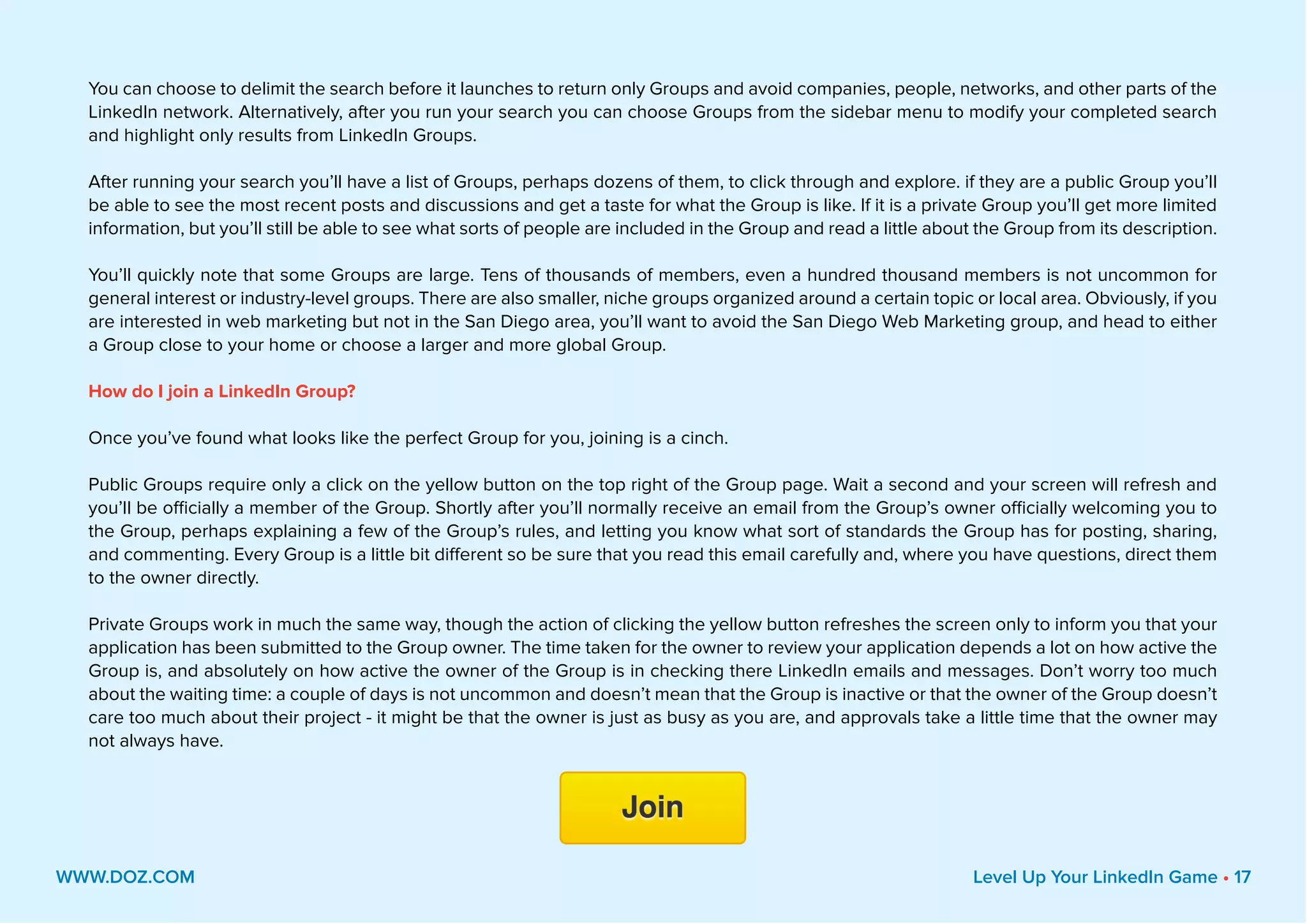 You can choose to delimit the search before it launches to return only Groups and avoid companies, people, networks, and other parts of the
LinkedIn network. Alternatively, after you run your search you can choose Groups from the sidebar menu to modify your completed search
and highlight only results from LinkedIn Groups.
After running your search you’ll have a list of Groups, perhaps dozens of them, to click through and explore. if they are a public Group you’ll
be able to see the most recent posts and discussions and get a taste for what the Group is like. If it is a private Group you’ll get more limited
information, but you’ll still be able to see what sorts of people are included in the Group and read a little about the Group from its description.
You’ll quickly note that some Groups are large. Tens of thousands of members, even a hundred thousand members is not uncommon for
general interest or industry-level groups. There are also smaller, niche groups organized around a certain topic or local area. Obviously, if you
are interested in web marketing but not in the San Diego area, you’ll want to avoid the San Diego Web Marketing group, and head to either
a Group close to your home or choose a larger and more global Group.
How do I join a LinkedIn Group?
Once you’ve found what looks like the perfect Group for you, joining is a cinch.
Public Groups require only a click on the yellow button on the top right of the Group page. Wait a second and your screen will refresh and
you’ll be officially a member of the Group. Shortly after you’ll normally receive an email from the Group’s owner officially welcoming you to
the Group, perhaps explaining a few of the Group’s rules, and letting you know what sort of standards the Group has for posting, sharing,
and commenting. Every Group is a little bit different so be sure that you read this email carefully and, where you have questions, direct them
to the owner directly.
Private Groups work in much the same way, though the action of clicking the yellow button refreshes the screen only to inform you that your
application has been submitted to the Group owner. The time taken for the owner to review your application depends a lot on how active the
Group is, and absolutely on how active the owner of the Group is in checking there LinkedIn emails and messages. Don’t worry too much
about the waiting time: a couple of days is not uncommon and doesn’t mean that the Group is inactive or that the owner of the Group doesn’t
care too much about their project - it might be that the owner is just as busy as you are, and approvals take a little time that the owner may
not always have.
WWW.DOZ.COM Level Up Your LinkedIn Game • 17
 