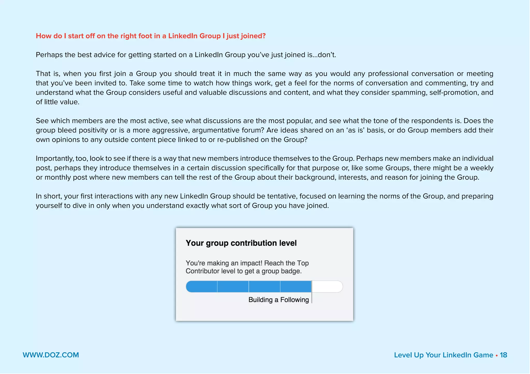 How do I start off on the right foot in a LinkedIn Group I just joined?
Perhaps the best advice for getting started on a LinkedIn Group you’ve just joined is...don’t.
That is, when you first join a Group you should treat it in much the same way as you would any professional conversation or meeting
that you’ve been invited to. Take some time to watch how things work, get a feel for the norms of conversation and commenting, try and
understand what the Group considers useful and valuable discussions and content, and what they consider spamming, self-promotion, and
of little value.
See which members are the most active, see what discussions are the most popular, and see what the tone of the respondents is. Does the
group bleed positivity or is a more aggressive, argumentative forum? Are ideas shared on an ‘as is’ basis, or do Group members add their
own opinions to any outside content piece linked to or re-published on the Group?
Importantly, too, look to see if there is a way that new members introduce themselves to the Group. Perhaps new members make an individual
post, perhaps they introduce themselves in a certain discussion specifically for that purpose or, like some Groups, there might be a weekly
or monthly post where new members can tell the rest of the Group about their background, interests, and reason for joining the Group.
In short, your first interactions with any new LinkedIn Group should be tentative, focused on learning the norms of the Group, and preparing
yourself to dive in only when you understand exactly what sort of Group you have joined.
WWW.DOZ.COM Level Up Your LinkedIn Game • 18
 