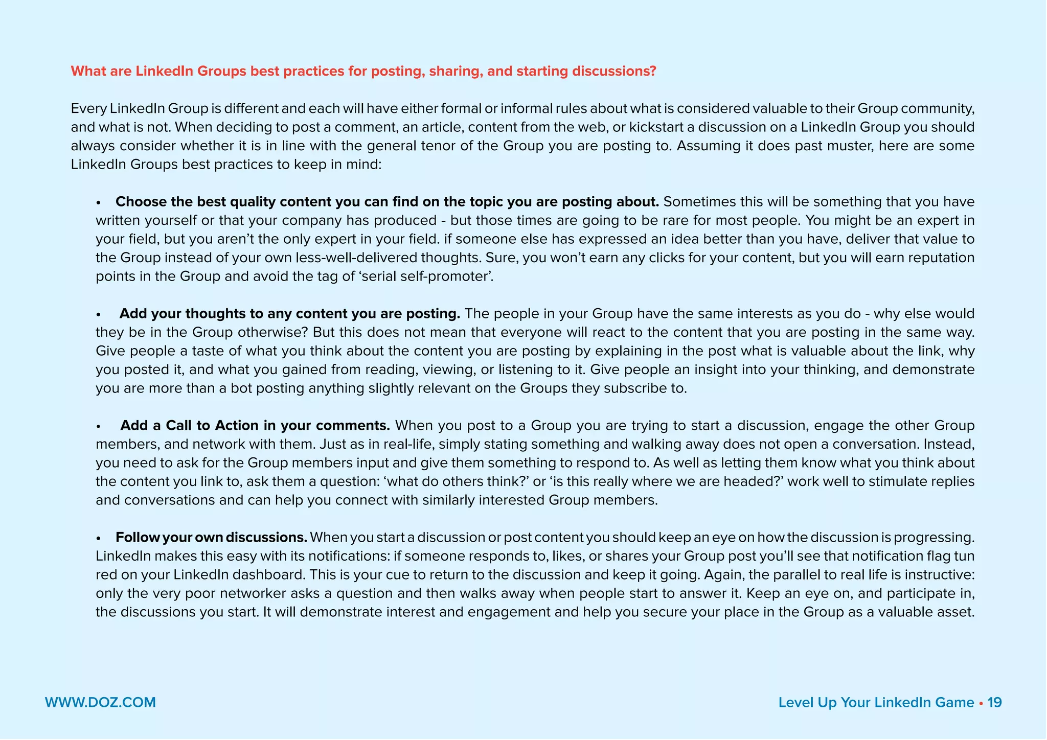 What are LinkedIn Groups best practices for posting, sharing, and starting discussions?
Every LinkedIn Group is different and each will have either formal or informal rules about what is considered valuable to their Group community,
and what is not. When deciding to post a comment, an article, content from the web, or kickstart a discussion on a LinkedIn Group you should
always consider whether it is in line with the general tenor of the Group you are posting to. Assuming it does past muster, here are some
LinkedIn Groups best practices to keep in mind:
•	 Choose the best quality content you can find on the topic you are posting about. Sometimes this will be something that you have
written yourself or that your company has produced - but those times are going to be rare for most people. You might be an expert in
your field, but you aren’t the only expert in your field. if someone else has expressed an idea better than you have, deliver that value to
the Group instead of your own less-well-delivered thoughts. Sure, you won’t earn any clicks for your content, but you will earn reputation
points in the Group and avoid the tag of ‘serial self-promoter’.
•	 Add your thoughts to any content you are posting. The people in your Group have the same interests as you do - why else would
they be in the Group otherwise? But this does not mean that everyone will react to the content that you are posting in the same way.
Give people a taste of what you think about the content you are posting by explaining in the post what is valuable about the link, why
you posted it, and what you gained from reading, viewing, or listening to it. Give people an insight into your thinking, and demonstrate
you are more than a bot posting anything slightly relevant on the Groups they subscribe to.
•	 Add a Call to Action in your comments. When you post to a Group you are trying to start a discussion, engage the other Group
members, and network with them. Just as in real-life, simply stating something and walking away does not open a conversation. Instead,
you need to ask for the Group members input and give them something to respond to. As well as letting them know what you think about
the content you link to, ask them a question: ‘what do others think?’ or ‘is this really where we are headed?’ work well to stimulate replies
and conversations and can help you connect with similarly interested Group members.
•	 Followyourowndiscussions.Whenyoustartadiscussionorpostcontentyoushouldkeepaneyeonhowthediscussionisprogressing.
LinkedIn makes this easy with its notifications: if someone responds to, likes, or shares your Group post you’ll see that notification flag tun
red on your LinkedIn dashboard. This is your cue to return to the discussion and keep it going. Again, the parallel to real life is instructive:
only the very poor networker asks a question and then walks away when people start to answer it. Keep an eye on, and participate in,
the discussions you start. It will demonstrate interest and engagement and help you secure your place in the Group as a valuable asset.
WWW.DOZ.COM Level Up Your LinkedIn Game • 19
 