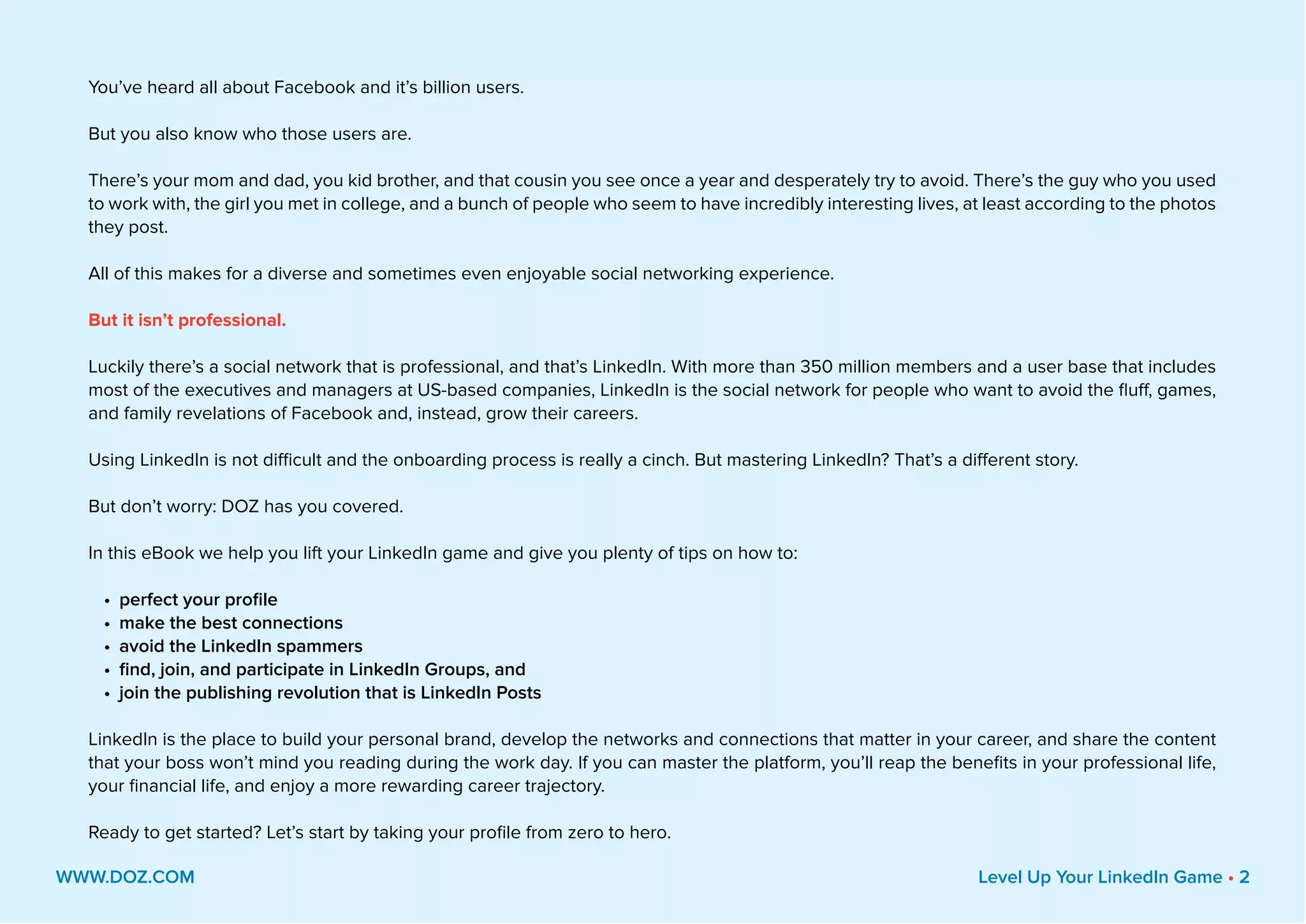 You’ve heard all about Facebook and it’s billion users.
But you also know who those users are.
There’s your mom and dad, you kid brother, and that cousin you see once a year and desperately try to avoid. There’s the guy who you used
to work with, the girl you met in college, and a bunch of people who seem to have incredibly interesting lives, at least according to the photos
they post.
All of this makes for a diverse and sometimes even enjoyable social networking experience.
But it isn’t professional.
Luckily there’s a social network that is professional, and that’s LinkedIn. With more than 350 million members and a user base that includes
most of the executives and managers at US-based companies, LinkedIn is the social network for people who want to avoid the fluff, games,
and family revelations of Facebook and, instead, grow their careers.
Using LinkedIn is not difficult and the onboarding process is really a cinch. But mastering LinkedIn? That’s a different story.
But don’t worry: DOZ has you covered.
In this eBook we help you lift your LinkedIn game and give you plenty of tips on how to:
•	 perfect your profile
•	 make the best connections
•	 avoid the LinkedIn spammers
•	 find, join, and participate in LinkedIn Groups, and
•	 join the publishing revolution that is LinkedIn Posts
LinkedIn is the place to build your personal brand, develop the networks and connections that matter in your career, and share the content
that your boss won’t mind you reading during the work day. If you can master the platform, you’ll reap the benefits in your professional life,
your financial life, and enjoy a more rewarding career trajectory.
Ready to get started? Let’s start by taking your profile from zero to hero.
WWW.DOZ.COM Level Up Your LinkedIn Game • 2
 