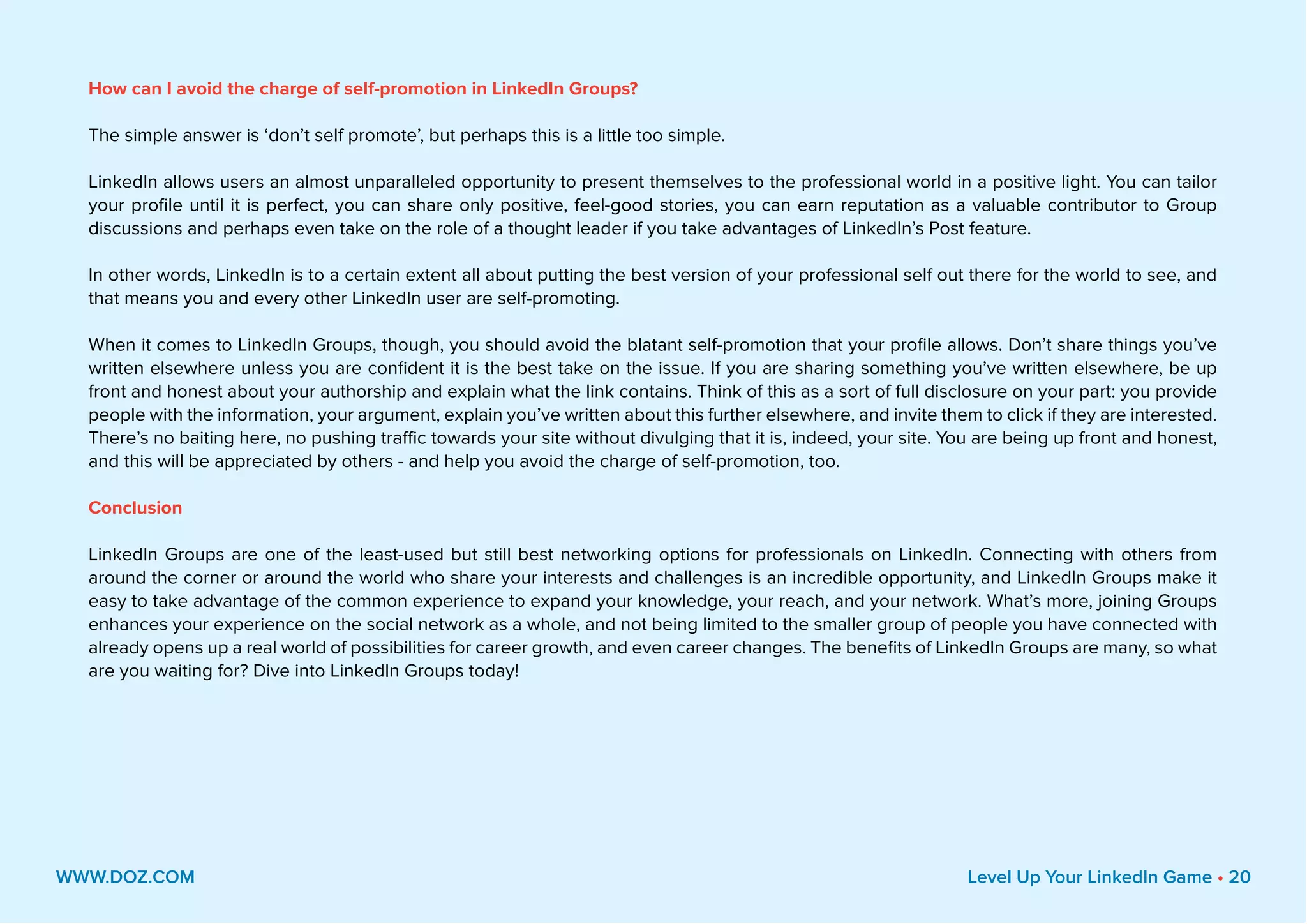 How can I avoid the charge of self-promotion in LinkedIn Groups?
The simple answer is ‘don’t self promote’, but perhaps this is a little too simple.
LinkedIn allows users an almost unparalleled opportunity to present themselves to the professional world in a positive light. You can tailor
your profile until it is perfect, you can share only positive, feel-good stories, you can earn reputation as a valuable contributor to Group
discussions and perhaps even take on the role of a thought leader if you take advantages of LinkedIn’s Post feature.
In other words, LinkedIn is to a certain extent all about putting the best version of your professional self out there for the world to see, and
that means you and every other LinkedIn user are self-promoting.
When it comes to LinkedIn Groups, though, you should avoid the blatant self-promotion that your profile allows. Don’t share things you’ve
written elsewhere unless you are confident it is the best take on the issue. If you are sharing something you’ve written elsewhere, be up
front and honest about your authorship and explain what the link contains. Think of this as a sort of full disclosure on your part: you provide
people with the information, your argument, explain you’ve written about this further elsewhere, and invite them to click if they are interested.
There’s no baiting here, no pushing traffic towards your site without divulging that it is, indeed, your site. You are being up front and honest,
and this will be appreciated by others - and help you avoid the charge of self-promotion, too.
Conclusion
LinkedIn Groups are one of the least-used but still best networking options for professionals on LinkedIn. Connecting with others from
around the corner or around the world who share your interests and challenges is an incredible opportunity, and LinkedIn Groups make it
easy to take advantage of the common experience to expand your knowledge, your reach, and your network. What’s more, joining Groups
enhances your experience on the social network as a whole, and not being limited to the smaller group of people you have connected with
already opens up a real world of possibilities for career growth, and even career changes. The benefits of LinkedIn Groups are many, so what
are you waiting for? Dive into LinkedIn Groups today!
WWW.DOZ.COM Level Up Your LinkedIn Game • 20
 