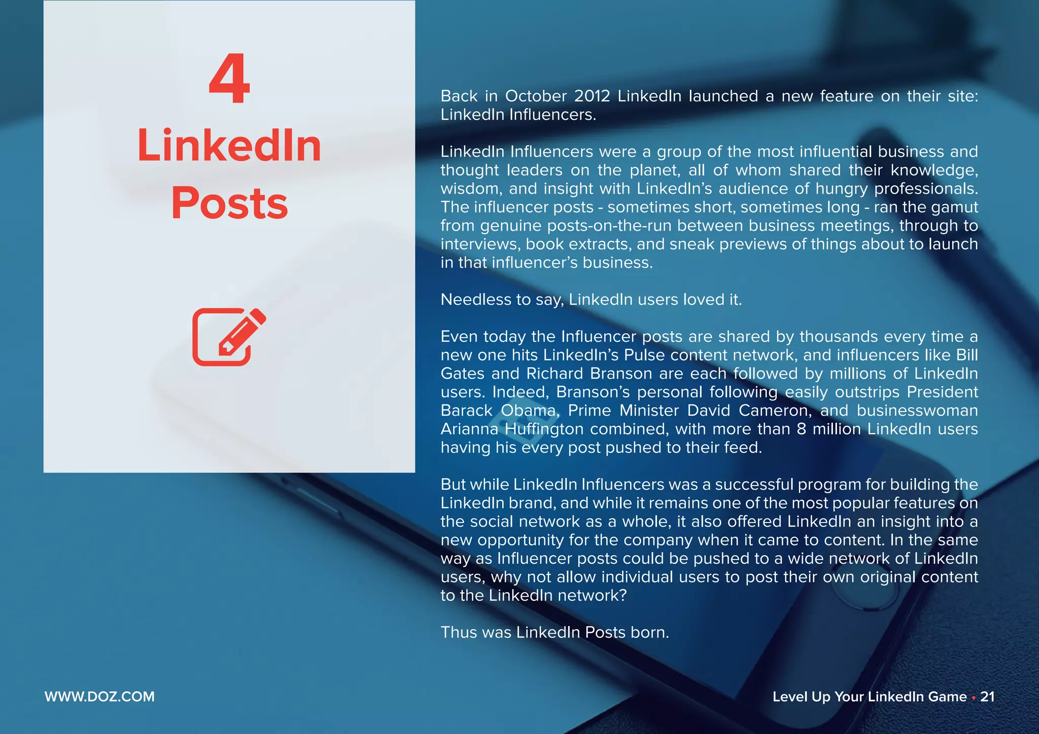 4
LinkedIn
Posts

Back in October 2012 LinkedIn launched a new feature on their site:
LinkedIn Influencers.
LinkedIn Influencers were a group of the most influential business and
thought leaders on the planet, all of whom shared their knowledge,
wisdom, and insight with LinkedIn’s audience of hungry professionals.
The influencer posts - sometimes short, sometimes long - ran the gamut
from genuine posts-on-the-run between business meetings, through to
interviews, book extracts, and sneak previews of things about to launch
in that influencer’s business.
Needless to say, LinkedIn users loved it.
Even today the Influencer posts are shared by thousands every time a
new one hits LinkedIn’s Pulse content network, and influencers like Bill
Gates and Richard Branson are each followed by millions of LinkedIn
users. Indeed, Branson’s personal following easily outstrips President
Barack Obama, Prime Minister David Cameron, and businesswoman
Arianna Huffington combined, with more than 8 million LinkedIn users
having his every post pushed to their feed.
But while LinkedIn Influencers was a successful program for building the
LinkedIn brand, and while it remains one of the most popular features on
the social network as a whole, it also offered LinkedIn an insight into a
new opportunity for the company when it came to content. In the same
way as Influencer posts could be pushed to a wide network of LinkedIn
users, why not allow individual users to post their own original content
to the LinkedIn network?
Thus was LinkedIn Posts born.
WWW.DOZ.COM Level Up Your LinkedIn Game • 21
 