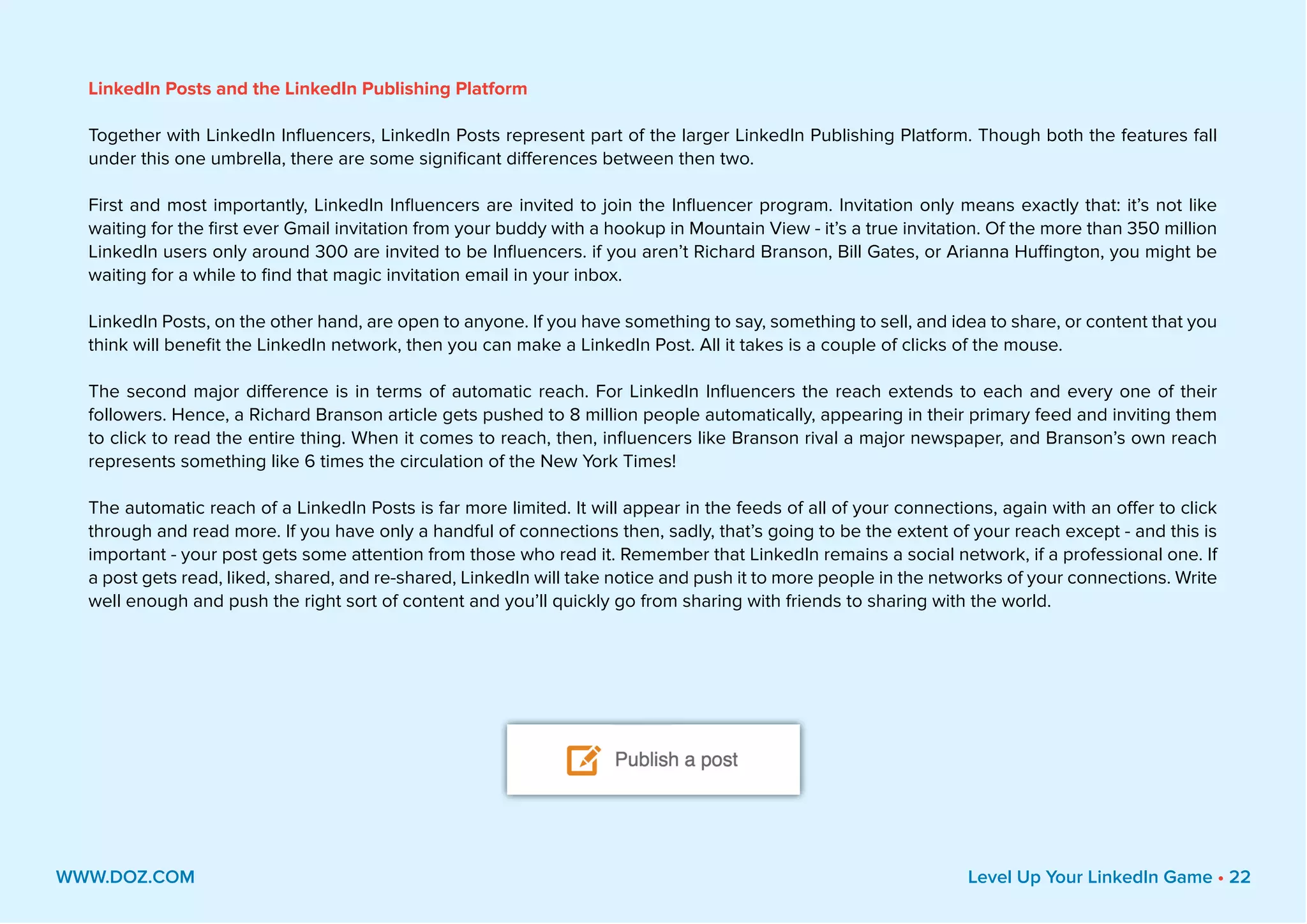 LinkedIn Posts and the LinkedIn Publishing Platform
Together with LinkedIn Influencers, LinkedIn Posts represent part of the larger LinkedIn Publishing Platform. Though both the features fall
under this one umbrella, there are some significant differences between then two.
First and most importantly, LinkedIn Influencers are invited to join the Influencer program. Invitation only means exactly that: it’s not like
waiting for the first ever Gmail invitation from your buddy with a hookup in Mountain View - it’s a true invitation. Of the more than 350 million
LinkedIn users only around 300 are invited to be Influencers. if you aren’t Richard Branson, Bill Gates, or Arianna Huffington, you might be
waiting for a while to find that magic invitation email in your inbox.
LinkedIn Posts, on the other hand, are open to anyone. If you have something to say, something to sell, and idea to share, or content that you
think will benefit the LinkedIn network, then you can make a LinkedIn Post. All it takes is a couple of clicks of the mouse.
The second major difference is in terms of automatic reach. For LinkedIn Influencers the reach extends to each and every one of their
followers. Hence, a Richard Branson article gets pushed to 8 million people automatically, appearing in their primary feed and inviting them
to click to read the entire thing. When it comes to reach, then, influencers like Branson rival a major newspaper, and Branson’s own reach
represents something like 6 times the circulation of the New York Times!
The automatic reach of a LinkedIn Posts is far more limited. It will appear in the feeds of all of your connections, again with an offer to click
through and read more. If you have only a handful of connections then, sadly, that’s going to be the extent of your reach except - and this is
important - your post gets some attention from those who read it. Remember that LinkedIn remains a social network, if a professional one. If
a post gets read, liked, shared, and re-shared, LinkedIn will take notice and push it to more people in the networks of your connections. Write
well enough and push the right sort of content and you’ll quickly go from sharing with friends to sharing with the world.
WWW.DOZ.COM Level Up Your LinkedIn Game • 22
 