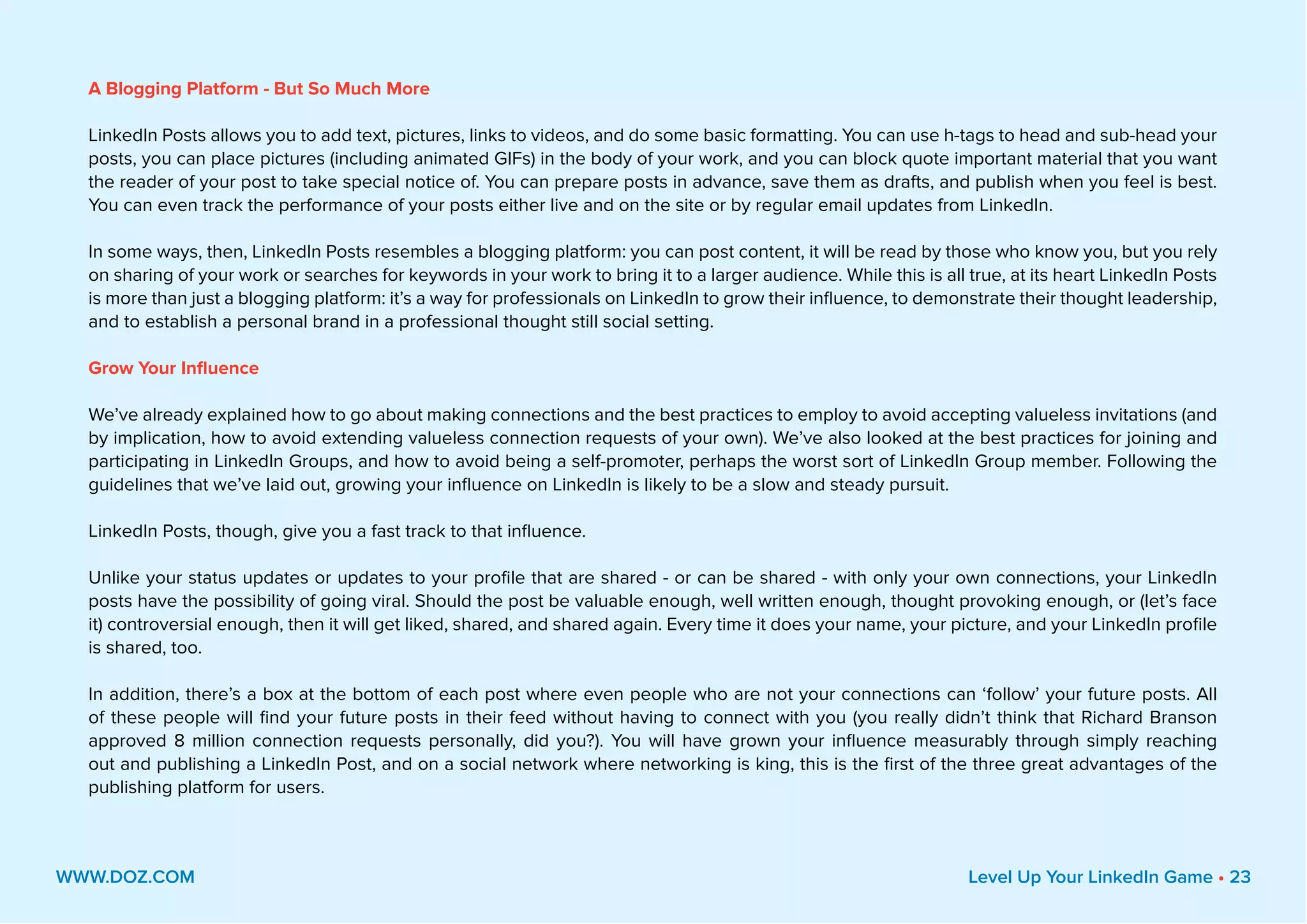 A Blogging Platform - But So Much More
LinkedIn Posts allows you to add text, pictures, links to videos, and do some basic formatting. You can use h-tags to head and sub-head your
posts, you can place pictures (including animated GIFs) in the body of your work, and you can block quote important material that you want
the reader of your post to take special notice of. You can prepare posts in advance, save them as drafts, and publish when you feel is best.
You can even track the performance of your posts either live and on the site or by regular email updates from LinkedIn.
In some ways, then, LinkedIn Posts resembles a blogging platform: you can post content, it will be read by those who know you, but you rely
on sharing of your work or searches for keywords in your work to bring it to a larger audience. While this is all true, at its heart LinkedIn Posts
is more than just a blogging platform: it’s a way for professionals on LinkedIn to grow their influence, to demonstrate their thought leadership,
and to establish a personal brand in a professional thought still social setting.
Grow Your Influence
We’ve already explained how to go about making connections and the best practices to employ to avoid accepting valueless invitations (and
by implication, how to avoid extending valueless connection requests of your own). We’ve also looked at the best practices for joining and
participating in LinkedIn Groups, and how to avoid being a self-promoter, perhaps the worst sort of LinkedIn Group member. Following the
guidelines that we’ve laid out, growing your influence on LinkedIn is likely to be a slow and steady pursuit.
LinkedIn Posts, though, give you a fast track to that influence.
Unlike your status updates or updates to your profile that are shared - or can be shared - with only your own connections, your LinkedIn
posts have the possibility of going viral. Should the post be valuable enough, well written enough, thought provoking enough, or (let’s face
it) controversial enough, then it will get liked, shared, and shared again. Every time it does your name, your picture, and your LinkedIn profile
is shared, too.
In addition, there’s a box at the bottom of each post where even people who are not your connections can ‘follow’ your future posts. All
of these people will find your future posts in their feed without having to connect with you (you really didn’t think that Richard Branson
approved 8 million connection requests personally, did you?). You will have grown your influence measurably through simply reaching
out and publishing a LinkedIn Post, and on a social network where networking is king, this is the first of the three great advantages of the
publishing platform for users.
WWW.DOZ.COM Level Up Your LinkedIn Game • 23
 