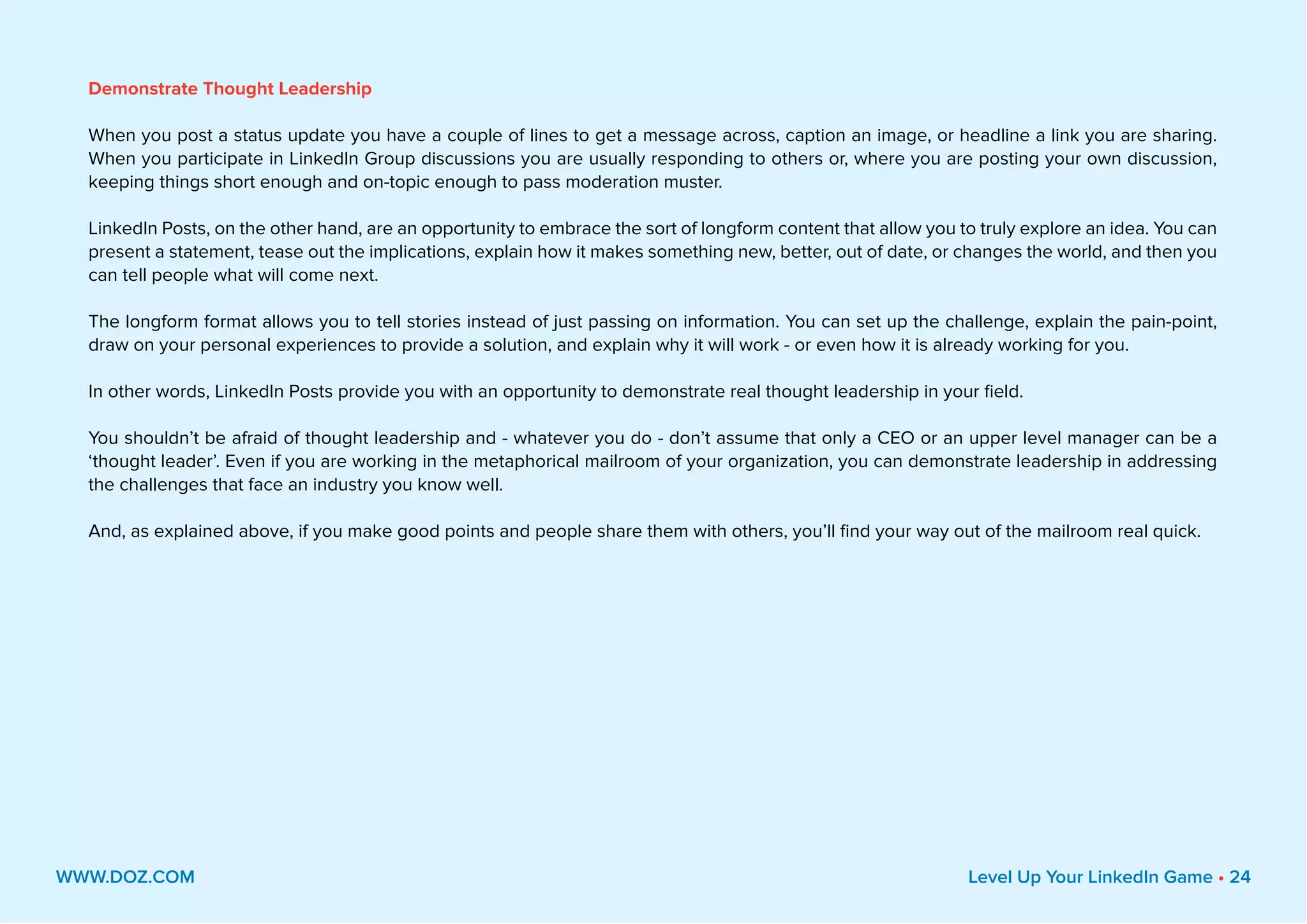 Demonstrate Thought Leadership
When you post a status update you have a couple of lines to get a message across, caption an image, or headline a link you are sharing.
When you participate in LinkedIn Group discussions you are usually responding to others or, where you are posting your own discussion,
keeping things short enough and on-topic enough to pass moderation muster.
LinkedIn Posts, on the other hand, are an opportunity to embrace the sort of longform content that allow you to truly explore an idea. You can
present a statement, tease out the implications, explain how it makes something new, better, out of date, or changes the world, and then you
can tell people what will come next.
The longform format allows you to tell stories instead of just passing on information. You can set up the challenge, explain the pain-point,
draw on your personal experiences to provide a solution, and explain why it will work - or even how it is already working for you.
In other words, LinkedIn Posts provide you with an opportunity to demonstrate real thought leadership in your field.
You shouldn’t be afraid of thought leadership and - whatever you do - don’t assume that only a CEO or an upper level manager can be a
‘thought leader’. Even if you are working in the metaphorical mailroom of your organization, you can demonstrate leadership in addressing
the challenges that face an industry you know well.
And, as explained above, if you make good points and people share them with others, you’ll find your way out of the mailroom real quick.
WWW.DOZ.COM Level Up Your LinkedIn Game • 24
 