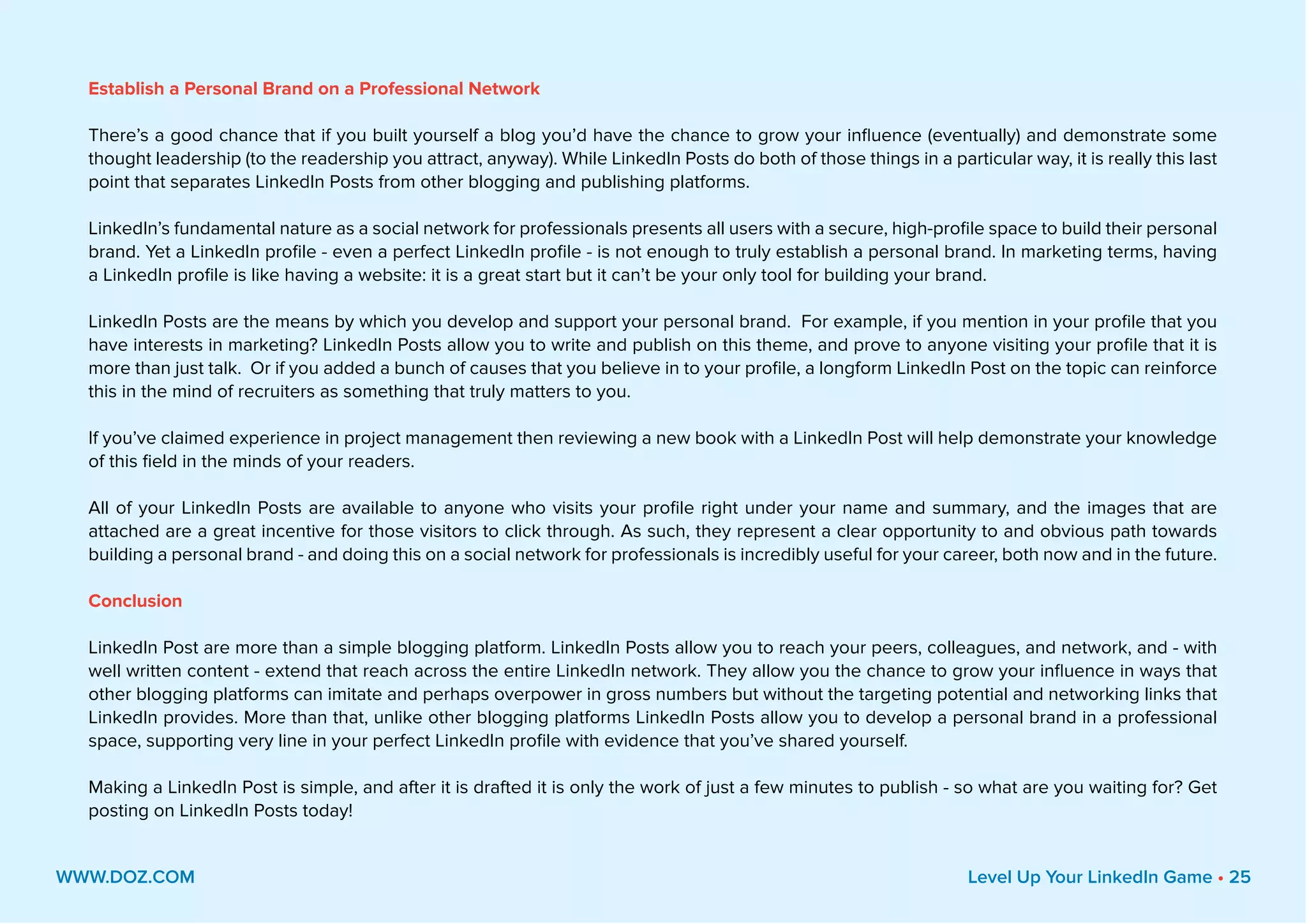 Establish a Personal Brand on a Professional Network
There’s a good chance that if you built yourself a blog you’d have the chance to grow your influence (eventually) and demonstrate some
thought leadership (to the readership you attract, anyway). While LinkedIn Posts do both of those things in a particular way, it is really this last
point that separates LinkedIn Posts from other blogging and publishing platforms.
LinkedIn’s fundamental nature as a social network for professionals presents all users with a secure, high-profile space to build their personal
brand. Yet a LinkedIn profile - even a perfect LinkedIn profile - is not enough to truly establish a personal brand. In marketing terms, having
a LinkedIn profile is like having a website: it is a great start but it can’t be your only tool for building your brand.
LinkedIn Posts are the means by which you develop and support your personal brand. For example, if you mention in your profile that you
have interests in marketing? LinkedIn Posts allow you to write and publish on this theme, and prove to anyone visiting your profile that it is
more than just talk. Or if you added a bunch of causes that you believe in to your profile, a longform LinkedIn Post on the topic can reinforce
this in the mind of recruiters as something that truly matters to you.
If you’ve claimed experience in project management then reviewing a new book with a LinkedIn Post will help demonstrate your knowledge
of this field in the minds of your readers.
All of your LinkedIn Posts are available to anyone who visits your profile right under your name and summary, and the images that are
attached are a great incentive for those visitors to click through. As such, they represent a clear opportunity to and obvious path towards
building a personal brand - and doing this on a social network for professionals is incredibly useful for your career, both now and in the future.
Conclusion
LinkedIn Post are more than a simple blogging platform. LinkedIn Posts allow you to reach your peers, colleagues, and network, and - with
well written content - extend that reach across the entire LinkedIn network. They allow you the chance to grow your influence in ways that
other blogging platforms can imitate and perhaps overpower in gross numbers but without the targeting potential and networking links that
LinkedIn provides. More than that, unlike other blogging platforms LinkedIn Posts allow you to develop a personal brand in a professional
space, supporting very line in your perfect LinkedIn profile with evidence that you’ve shared yourself.
Making a LinkedIn Post is simple, and after it is drafted it is only the work of just a few minutes to publish - so what are you waiting for? Get
posting on LinkedIn Posts today!
WWW.DOZ.COM Level Up Your LinkedIn Game • 25
 