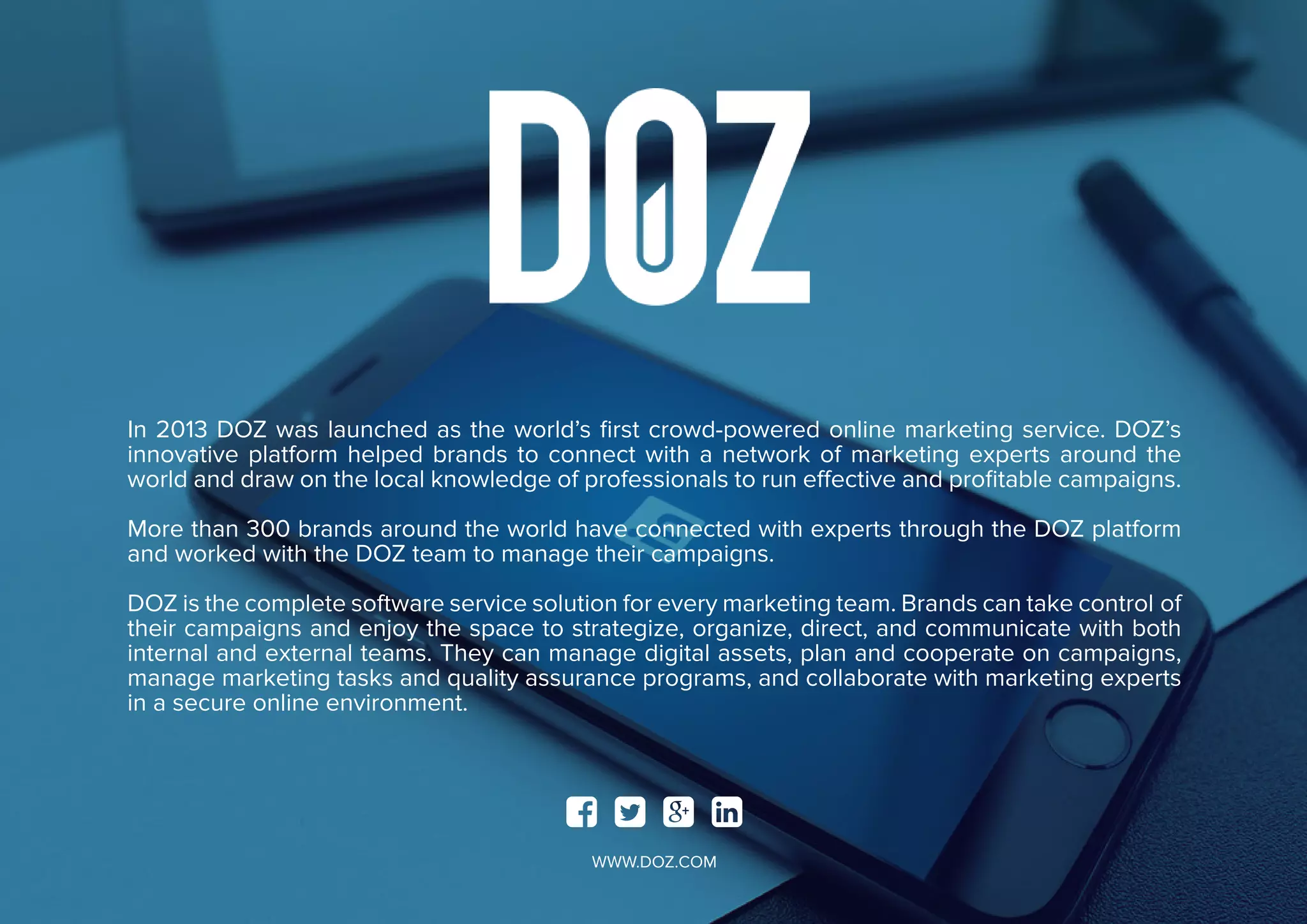 In 2013 DOZ was launched as the world’s first crowd-powered online marketing service. DOZ’s
innovative platform helped brands to connect with a network of marketing experts around the
world and draw on the local knowledge of professionals to run effective and profitable campaigns.
More than 300 brands around the world have connected with experts through the DOZ platform
and worked with the DOZ team to manage their campaigns.
DOZ is the complete software service solution for every marketing team. Brands can take control of
their campaigns and enjoy the space to strategize, organize, direct, and communicate with both
internal and external teams. They can manage digital assets, plan and cooperate on campaigns,
manage marketing tasks and quality assurance programs, and collaborate with marketing experts
in a secure online environment.
   
WWW.DOZ.COM
 