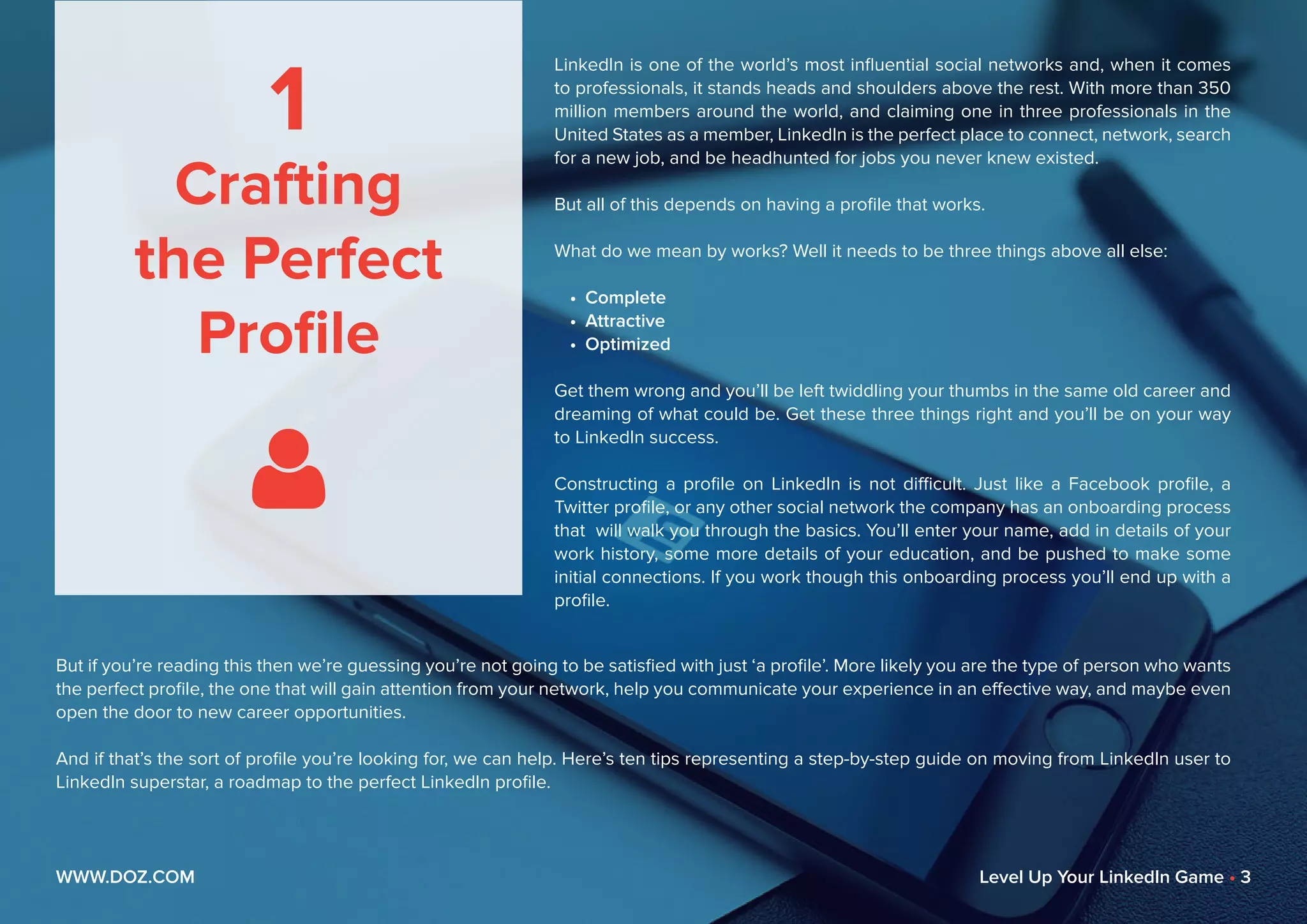 1
Crafting
the Perfect
Profile

LinkedIn is one of the world’s most influential social networks and, when it comes
to professionals, it stands heads and shoulders above the rest. With more than 350
million members around the world, and claiming one in three professionals in the
United States as a member, LinkedIn is the perfect place to connect, network, search
for a new job, and be headhunted for jobs you never knew existed.
But all of this depends on having a profile that works.
What do we mean by works? Well it needs to be three things above all else:
•	 Complete
•	 Attractive
•	 Optimized
Get them wrong and you’ll be left twiddling your thumbs in the same old career and
dreaming of what could be. Get these three things right and you’ll be on your way
to LinkedIn success.
Constructing a profile on LinkedIn is not difficult. Just like a Facebook profile, a
Twitter profile, or any other social network the company has an onboarding process
that will walk you through the basics. You’ll enter your name, add in details of your
work history, some more details of your education, and be pushed to make some
initial connections. If you work though this onboarding process you’ll end up with a
profile.
But if you’re reading this then we’re guessing you’re not going to be satisfied with just ‘a profile’. More likely you are the type of person who wants
the perfect profile, the one that will gain attention from your network, help you communicate your experience in an effective way, and maybe even
open the door to new career opportunities.
And if that’s the sort of profile you’re looking for, we can help. Here’s ten tips representing a step-by-step guide on moving from LinkedIn user to
LinkedIn superstar, a roadmap to the perfect LinkedIn profile.
WWW.DOZ.COM Level Up Your LinkedIn Game • 3
 