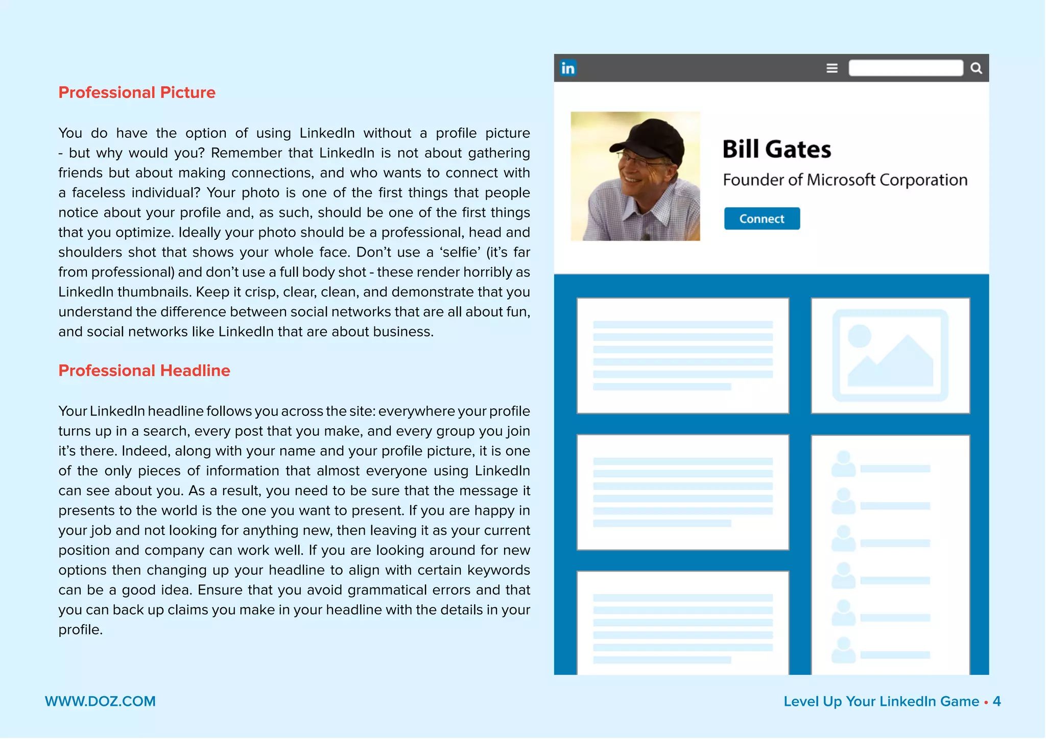 Professional Picture
You do have the option of using LinkedIn without a profile picture
- but why would you? Remember that LinkedIn is not about gathering
friends but about making connections, and who wants to connect with
a faceless individual? Your photo is one of the first things that people
notice about your profile and, as such, should be one of the first things
that you optimize. Ideally your photo should be a professional, head and
shoulders shot that shows your whole face. Don’t use a ‘selfie’ (it’s far
from professional) and don’t use a full body shot - these render horribly as
LinkedIn thumbnails. Keep it crisp, clear, clean, and demonstrate that you
understand the difference between social networks that are all about fun,
and social networks like LinkedIn that are about business.
Professional Headline
Your LinkedIn headline follows you across the site: everywhere your profile
turns up in a search, every post that you make, and every group you join
it’s there. Indeed, along with your name and your profile picture, it is one
of the only pieces of information that almost everyone using LinkedIn
can see about you. As a result, you need to be sure that the message it
presents to the world is the one you want to present. If you are happy in
your job and not looking for anything new, then leaving it as your current
position and company can work well. If you are looking around for new
options then changing up your headline to align with certain keywords
can be a good idea. Ensure that you avoid grammatical errors and that
you can back up claims you make in your headline with the details in your
profile.
WWW.DOZ.COM Level Up Your LinkedIn Game • 4
 