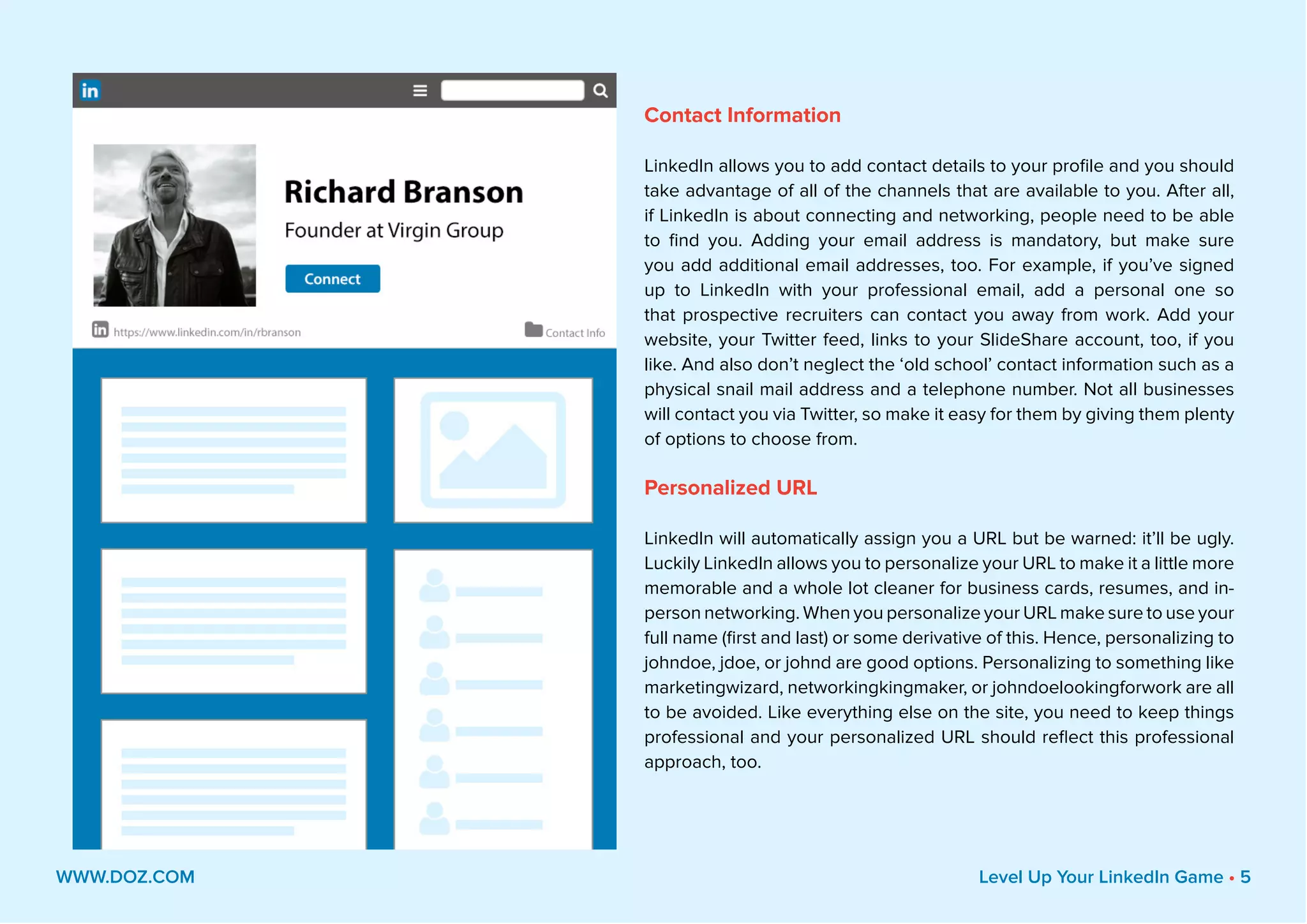 Contact Information
LinkedIn allows you to add contact details to your profile and you should
take advantage of all of the channels that are available to you. After all,
if LinkedIn is about connecting and networking, people need to be able
to find you. Adding your email address is mandatory, but make sure
you add additional email addresses, too. For example, if you’ve signed
up to LinkedIn with your professional email, add a personal one so
that prospective recruiters can contact you away from work. Add your
website, your Twitter feed, links to your SlideShare account, too, if you
like. And also don’t neglect the ‘old school’ contact information such as a
physical snail mail address and a telephone number. Not all businesses
will contact you via Twitter, so make it easy for them by giving them plenty
of options to choose from.
Personalized URL
LinkedIn will automatically assign you a URL but be warned: it’ll be ugly.
Luckily LinkedIn allows you to personalize your URL to make it a little more
memorable and a whole lot cleaner for business cards, resumes, and in-
person networking. When you personalize your URL make sure to use your
full name (first and last) or some derivative of this. Hence, personalizing to
johndoe, jdoe, or johnd are good options. Personalizing to something like
marketingwizard, networkingkingmaker, or johndoelookingforwork are all
to be avoided. Like everything else on the site, you need to keep things
professional and your personalized URL should reflect this professional
approach, too.
WWW.DOZ.COM Level Up Your LinkedIn Game • 5
 