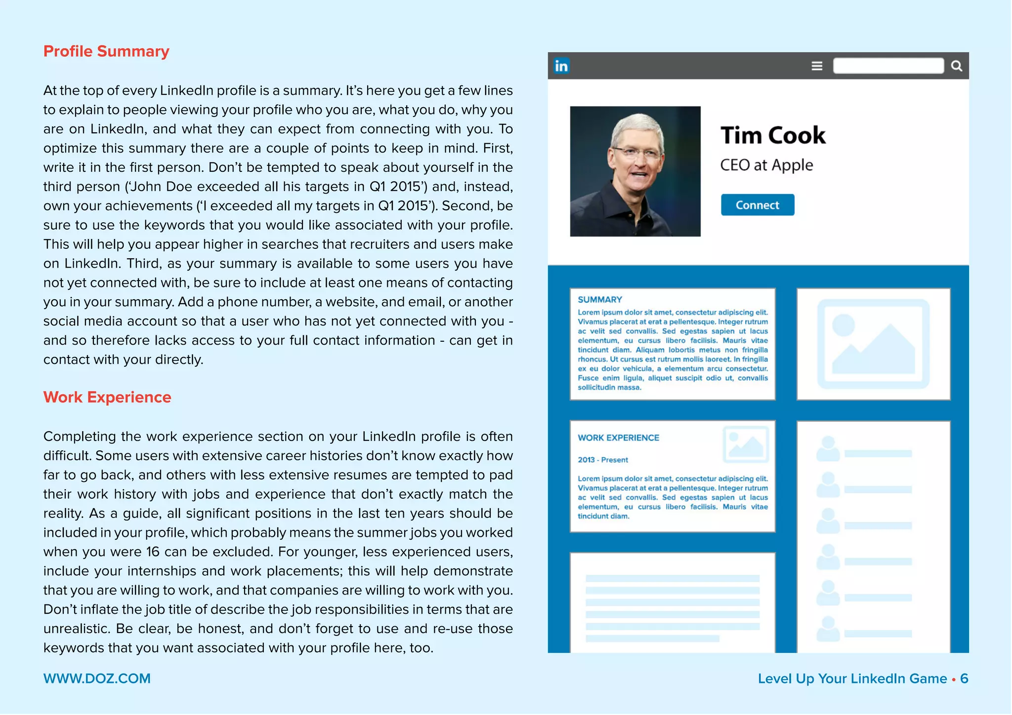Profile Summary
At the top of every LinkedIn profile is a summary. It’s here you get a few lines
to explain to people viewing your profile who you are, what you do, why you
are on LinkedIn, and what they can expect from connecting with you. To
optimize this summary there are a couple of points to keep in mind. First,
write it in the first person. Don’t be tempted to speak about yourself in the
third person (‘John Doe exceeded all his targets in Q1 2015’) and, instead,
own your achievements (‘I exceeded all my targets in Q1 2015’). Second, be
sure to use the keywords that you would like associated with your profile.
This will help you appear higher in searches that recruiters and users make
on LinkedIn. Third, as your summary is available to some users you have
not yet connected with, be sure to include at least one means of contacting
you in your summary. Add a phone number, a website, and email, or another
social media account so that a user who has not yet connected with you -
and so therefore lacks access to your full contact information - can get in
contact with your directly.
Work Experience
Completing the work experience section on your LinkedIn profile is often
difficult. Some users with extensive career histories don’t know exactly how
far to go back, and others with less extensive resumes are tempted to pad
their work history with jobs and experience that don’t exactly match the
reality. As a guide, all significant positions in the last ten years should be
included in your profile, which probably means the summer jobs you worked
when you were 16 can be excluded. For younger, less experienced users,
include your internships and work placements; this will help demonstrate
that you are willing to work, and that companies are willing to work with you.
Don’t inflate the job title of describe the job responsibilities in terms that are
unrealistic. Be clear, be honest, and don’t forget to use and re-use those
keywords that you want associated with your profile here, too.
WWW.DOZ.COM Level Up Your LinkedIn Game • 6
 
