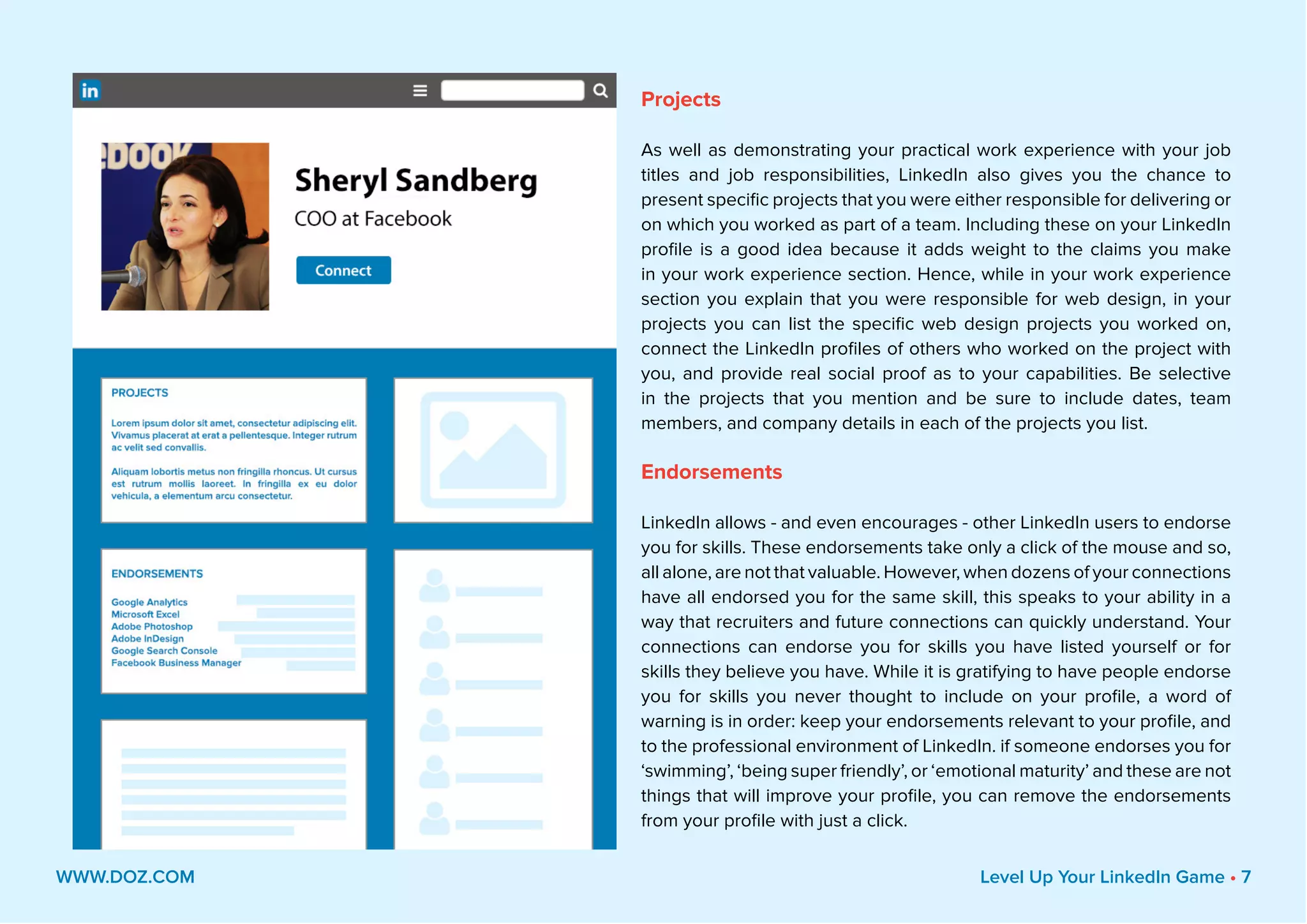 Projects
As well as demonstrating your practical work experience with your job
titles and job responsibilities, LinkedIn also gives you the chance to
present specific projects that you were either responsible for delivering or
on which you worked as part of a team. Including these on your LinkedIn
profile is a good idea because it adds weight to the claims you make
in your work experience section. Hence, while in your work experience
section you explain that you were responsible for web design, in your
projects you can list the specific web design projects you worked on,
connect the LinkedIn profiles of others who worked on the project with
you, and provide real social proof as to your capabilities. Be selective
in the projects that you mention and be sure to include dates, team
members, and company details in each of the projects you list.
Endorsements
LinkedIn allows - and even encourages - other LinkedIn users to endorse
you for skills. These endorsements take only a click of the mouse and so,
all alone, are not that valuable. However, when dozens of your connections
have all endorsed you for the same skill, this speaks to your ability in a
way that recruiters and future connections can quickly understand. Your
connections can endorse you for skills you have listed yourself or for
skills they believe you have. While it is gratifying to have people endorse
you for skills you never thought to include on your profile, a word of
warning is in order: keep your endorsements relevant to your profile, and
to the professional environment of LinkedIn. if someone endorses you for
‘swimming’, ‘being super friendly’, or ‘emotional maturity’ and these are not
things that will improve your profile, you can remove the endorsements
from your profile with just a click.
WWW.DOZ.COM Level Up Your LinkedIn Game • 7
 