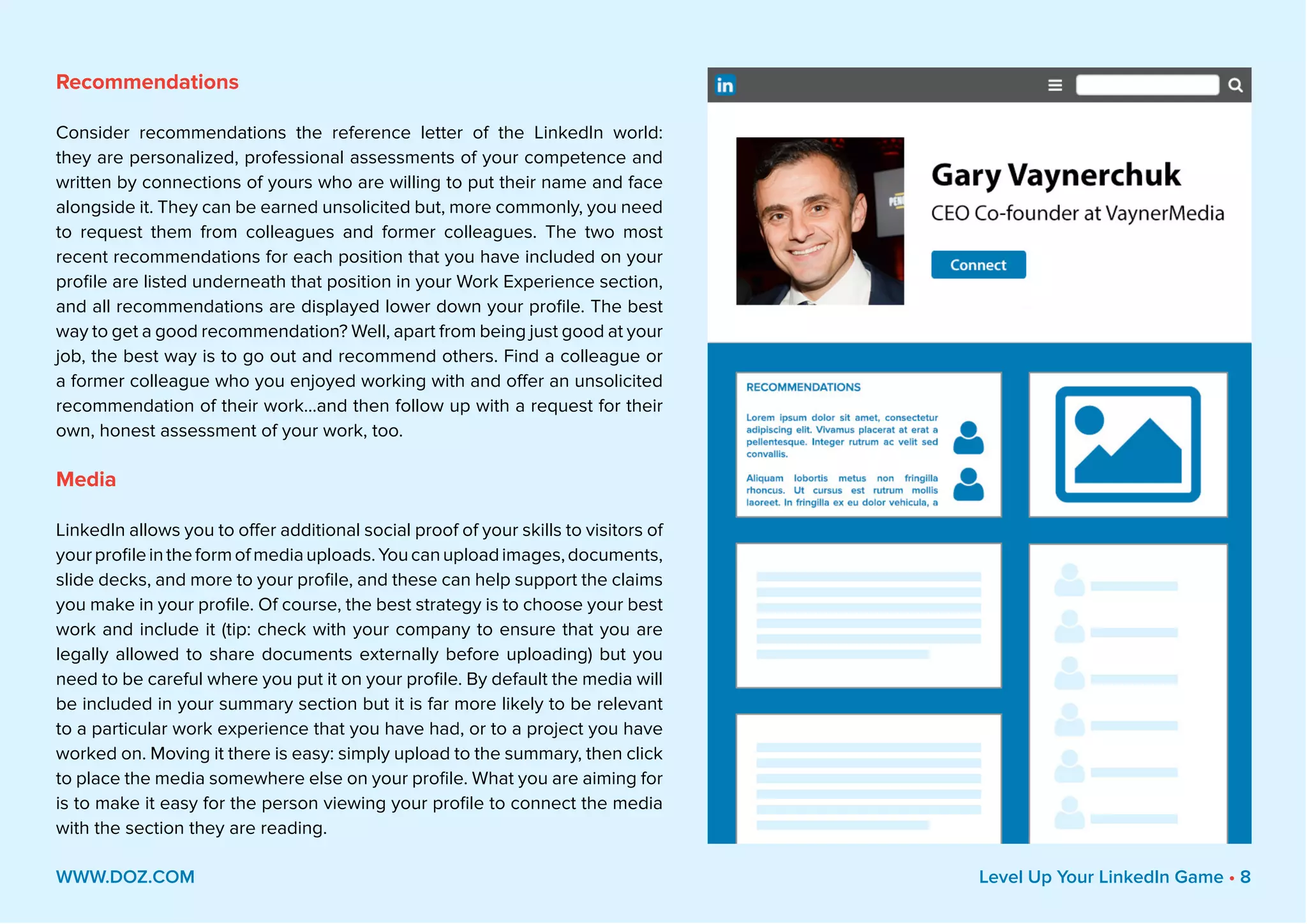 Recommendations
Consider recommendations the reference letter of the LinkedIn world:
they are personalized, professional assessments of your competence and
written by connections of yours who are willing to put their name and face
alongside it. They can be earned unsolicited but, more commonly, you need
to request them from colleagues and former colleagues. The two most
recent recommendations for each position that you have included on your
profile are listed underneath that position in your Work Experience section,
and all recommendations are displayed lower down your profile. The best
way to get a good recommendation? Well, apart from being just good at your
job, the best way is to go out and recommend others. Find a colleague or
a former colleague who you enjoyed working with and offer an unsolicited
recommendation of their work...and then follow up with a request for their
own, honest assessment of your work, too.
Media
LinkedIn allows you to offer additional social proof of your skills to visitors of
yourprofileintheformofmediauploads.Youcanuploadimages,documents,
slide decks, and more to your profile, and these can help support the claims
you make in your profile. Of course, the best strategy is to choose your best
work and include it (tip: check with your company to ensure that you are
legally allowed to share documents externally before uploading) but you
need to be careful where you put it on your profile. By default the media will
be included in your summary section but it is far more likely to be relevant
to a particular work experience that you have had, or to a project you have
worked on. Moving it there is easy: simply upload to the summary, then click
to place the media somewhere else on your profile. What you are aiming for
is to make it easy for the person viewing your profile to connect the media
with the section they are reading.
WWW.DOZ.COM Level Up Your LinkedIn Game • 8
 