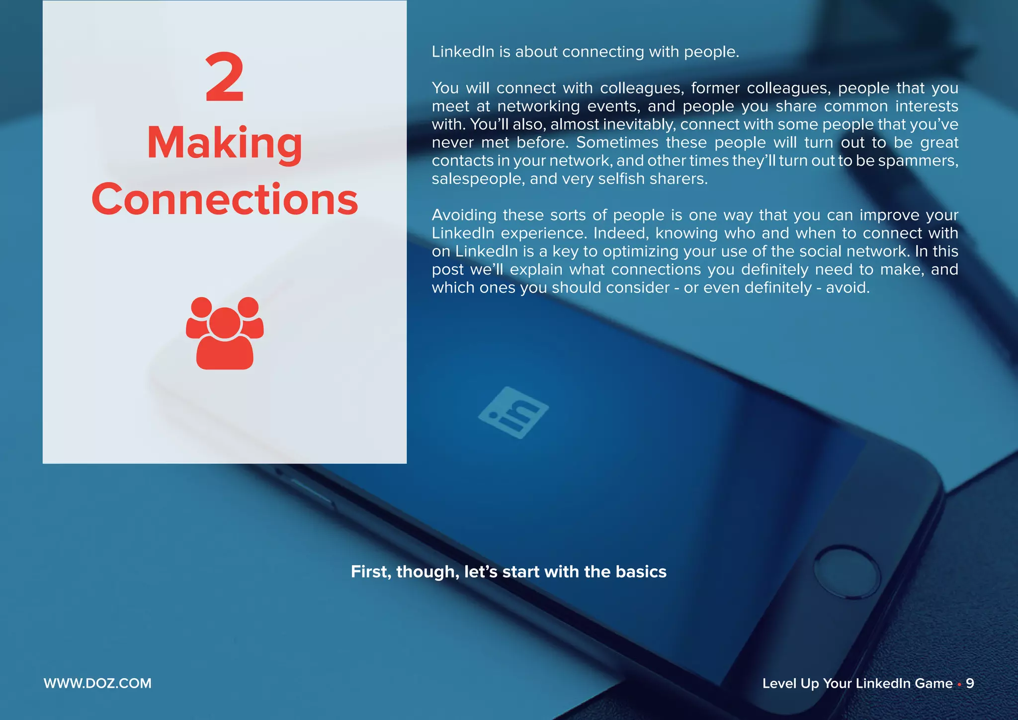 2
Making
Connections

LinkedIn is about connecting with people.
You will connect with colleagues, former colleagues, people that you
meet at networking events, and people you share common interests
with. You’ll also, almost inevitably, connect with some people that you’ve
never met before. Sometimes these people will turn out to be great
contacts in your network, and other times they’ll turn out to be spammers,
salespeople, and very selfish sharers.
Avoiding these sorts of people is one way that you can improve your
LinkedIn experience. Indeed, knowing who and when to connect with
on LinkedIn is a key to optimizing your use of the social network. In this
post we’ll explain what connections you definitely need to make, and
which ones you should consider - or even definitely - avoid.
WWW.DOZ.COM Level Up Your LinkedIn Game • 9
First, though, let’s start with the basics
 