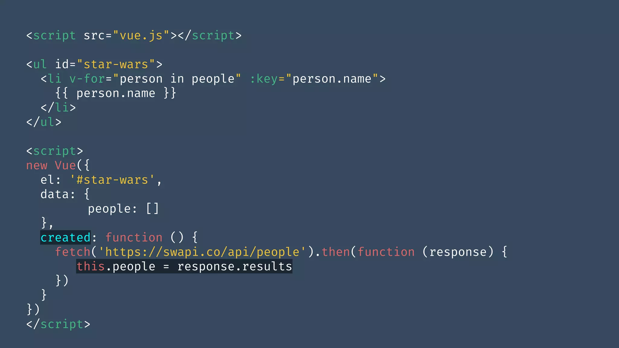 <script src="vue.js"></script>
<ul id="star-wars">
<li v-for="person in people" :key="person.name">
{{ person.name }}
</li>
</ul>
<script>
new Vue({
el: '#star-wars',
data: {
people: []
},
created: function () {
fetch('https://swapi.co/api/people').then(function (response) {
this.people = response.results
})
}
})
</script>
 