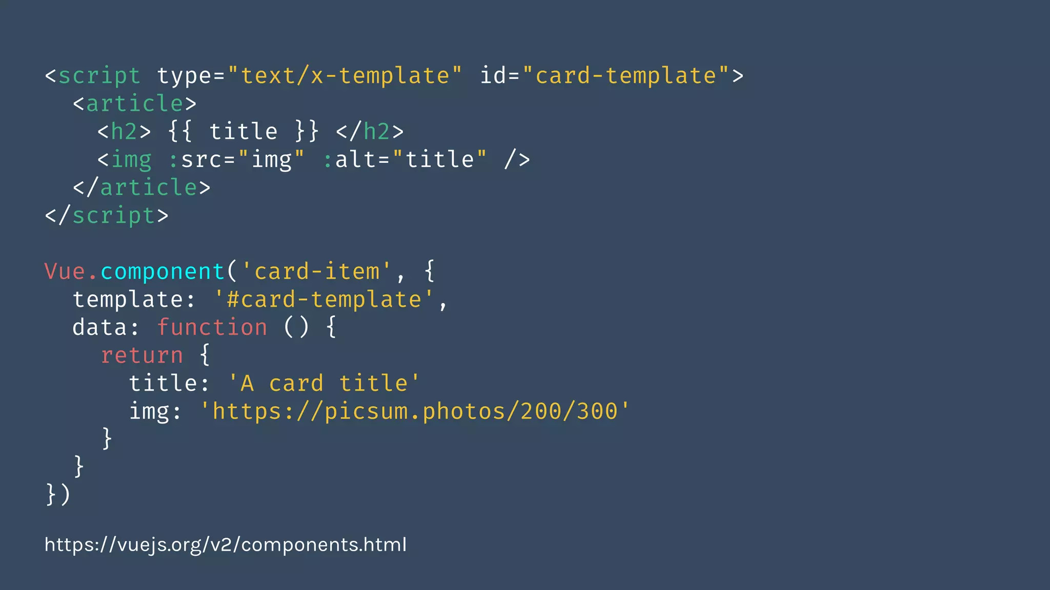 <script type="text/x-template" id="card-template">
<article>
<h2> {{ title }} </h2>
<img :src="img" :alt="title" />
</article>
</script>
Vue.component('card-item', {
template: '#card-template',
data: function () {
return {
title: 'A card title'
img: 'https://picsum.photos/200/300'
}
}
})
https://vuejs.org/v2/components.html
 