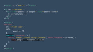 <script src="vue.js"></script>
<ul id="star-wars">
<li v-for="person in people" :key="person.name">
{{ person.name }}
</li>
</ul>
<script>
new Vue({
el: '#star-wars',
data: {
people: []
},
created: function () {
fetch('https://swapi.co/api/people').then(function (response) {
this.people = response.results
})
}
})
</script>
 