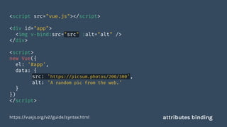 <script src="vue.js"></script>
<div id="app">
<img v-bind:src="src" :alt="alt" />
</div>
<script>
new Vue({
el: '#app',
data: {
src: 'https://picsum.photos/200/300',
alt: 'A random pic from the web.'
}
})
</script>
https://vuejs.org/v2/guide/syntax.html attributes binding
 