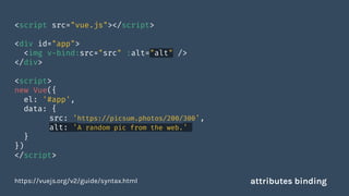 <script src="vue.js"></script>
<div id="app">
<img v-bind:src="src" :alt="alt" />
</div>
<script>
new Vue({
el: '#app',
data: {
src: 'https://picsum.photos/200/300',
alt: 'A random pic from the web.'
}
})
</script>
https://vuejs.org/v2/guide/syntax.html attributes binding
 