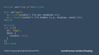 <script src="vue.js"></script>
<div id="app">
<p v-if="visible"> I’m not rendered </p>
<p v-show="visible"> I’m hidden [i.e. display: none] </p>
</div>
<script>
new Vue({
el: '#app',
data: {
visible: false
}
})
</script>
https://vuejs.org/v2/guide/syntax.html conditional render/display
 