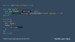 <script src="vue.js"></script>
<div id="app">
<p> you typed: {{ message }} </p>
<input v-model="message" placeholder="start typing..." />
</div>
<script>
new Vue({
el: '#app',
data: {
message: ''
}
})
</script>
https://vuejs.org/v2/guide/syntax.html handle user input
 