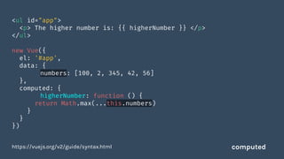 <ul id="app">
<p> The higher number is: {{ higherNumber }} </p>
</ul>
new Vue({
el: '#app',
data: {
numbers: [100, 2, 345, 42, 56]
},
computed: {
higherNumber: function () {
return Math.max(...this.numbers)
}
}
})
https://vuejs.org/v2/guide/syntax.html computed
 