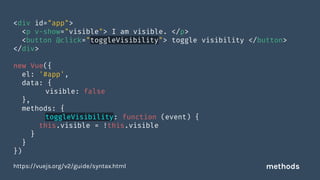 <div id="app">
<p v-show="visible"> I am visible. </p>
<button @click="toggleVisibility"> toggle visibility </button>
</div>
new Vue({
el: '#app',
data: {
visible: false
},
methods: {
toggleVisibility: function (event) {
this.visible = !this.visible
}
}
})
https://vuejs.org/v2/guide/syntax.html methods
 
