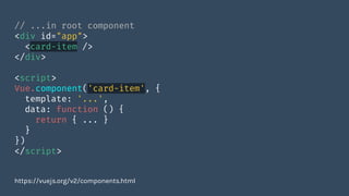 // ...in root component
<div id="app">
<card-item />
</div>
<script>
Vue.component('card-item', {
template: '...',
data: function () {
return { ... }
}
})
</script>
https://vuejs.org/v2/components.html
 