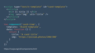 <script type="text/x-template" id="card-template">
<article>
<h2> {{ title }} </h2>
<img :src="img" :alt="title" />
</article>
</script>
Vue.component('card-item', {
template: '#card-template',
data: function () {
return {
title: 'A card title'
img: 'https://picsum.photos/200/300'
}
}
})
https://vuejs.org/v2/components.html
 