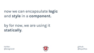 now we can encapsulate logic
and style in a component.
by for now, we are using it
statically.
twitter:
@loregirardi
github:
@liqueflies
 
