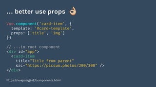 Vue.component('card-item', {
template: '#card-template',
props: ['title', 'img']
})
// ...in root component
<div id="app">
<card-item
title="Title from parent"
src="https://picsum.photos/200/300" />
</div>
https://vuejs.org/v2/components.html
… better use props
 