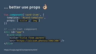 Vue.component('card-item', {
template: '#card-template',
props: ['title', 'img']
})
// ...in root component
<div id="app">
<card-item
title="Title from parent"
src="https://picsum.photos/200/300" />
</div>
https://vuejs.org/v2/components.html
… better use props
 