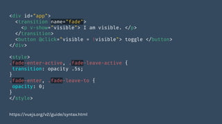 <div id="app">
<transition name="fade">
<p v-show="visible"> I am visible. </p>
</transition>
<button @click="visible = !visible"> toggle </button>
</div>
<style>
.fade-enter-active, .fade-leave-active {
transition: opacity .5s;
}
.fade-enter, .fade-leave-to {
opacity: 0;
}
</style>
https://vuejs.org/v2/guide/syntax.html
 